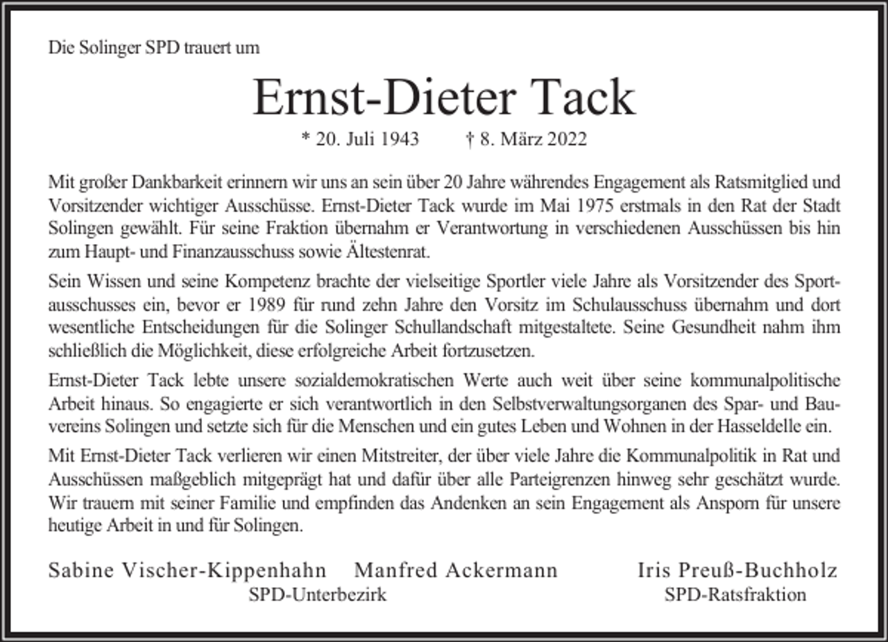 <p>Die Solinger SPD trauert um</p><p>Ernst-Dieter Tack<br />* 20. Juli 1943</p><p>† 8. März 2022</p><p>Mit großer Dankbarkeit erinnern wir uns an sein über 20 Jahre währendes Engagement als Ratsmitglied und<br />Vorsitzender wichtiger Ausschüsse. Ernst-Dieter Tack wurde im Mai 1975 erstmals in den Rat der Stadt<br />Solingen gewählt. Für seine Fraktion übernahm er Verantwortung in verschiedenen Ausschüssen bis hin<br />zum Haupt- und Finanzausschuss sowie Ältestenrat.<br />Sein Wissen und seine Kompetenz brachte der vielseitige Sportler viele Jahre als Vorsitzender des Sportausschusses ein, bevor er 1989 für rund zehn Jahre den Vorsitz im Schulausschuss übernahm und dort<br />wesentliche Entscheidungen für die Solinger Schullandschaft mitgestaltete. Seine Gesundheit nahm ihm<br />schließlich die Möglichkeit, diese erfolgreiche Arbeit fortzusetzen.<br />Ernst-Dieter Tack lebte unsere sozialdemokratischen Werte auch weit über seine kommunalpolitische<br />Arbeit hinaus. So engagierte er sich verantwortlich in den Selbstverwaltungsorganen des Spar- und Bauvereins Solingen und setzte sich für die Menschen und ein gutes Leben und Wohnen in der Hasseldelle ein.<br />Mit Ernst-Dieter Tack verlieren wir einen Mitstreiter, der über viele Jahre die Kommunalpolitik in Rat und<br />Ausschüssen maßgeblich mitgeprägt hat und dafür über alle Parteigrenzen hinweg sehr geschätzt wurde.<br />Wir trauern mit seiner Familie und empfinden das Andenken an sein Engagement als Ansporn für unsere<br />heutige Arbeit in und für Solingen.</p><p>Sabine Vischer-Kippenhahn</p><p>Manfred Ackermann</p><p>SPD-Unterbezirk</p><p>Iris Preuß-Buchholz<br />SPD-Ratsfraktion</p>