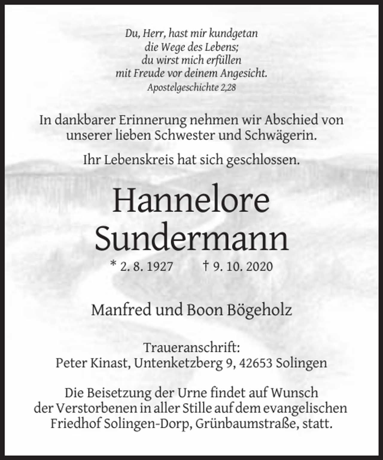 <p>Du, Herr, hast mir kundgetan<br />die Wege des Lebens;<br />du wirst mich erfüllen<br />mit Freude vor deinem Angesicht.<br />Apostelgeschichte 2,28</p><p>In dankbarer Erinnerung nehmen wir Abschied von<br />unserer lieben Schwester und Schwägerin.<br />Ihr Lebenskreis hat sich geschlossen.</p><p>Hannelore<br />Sundermann<br />* 2. 8. 1927</p><p>† 9. 10. 2020</p><p>Manfred und Boon Bögeholz<br />Traueranschrift:<br />Peter Kinast, Untenketzberg 9, 42653 Solingen<br />Die Beisetzung der Urne findet auf Wunsch<br />der Verstorbenen in aller Stille auf dem evangelischen<br />Friedhof Solingen-Dorp, Grünbaumstraße, statt.</p>