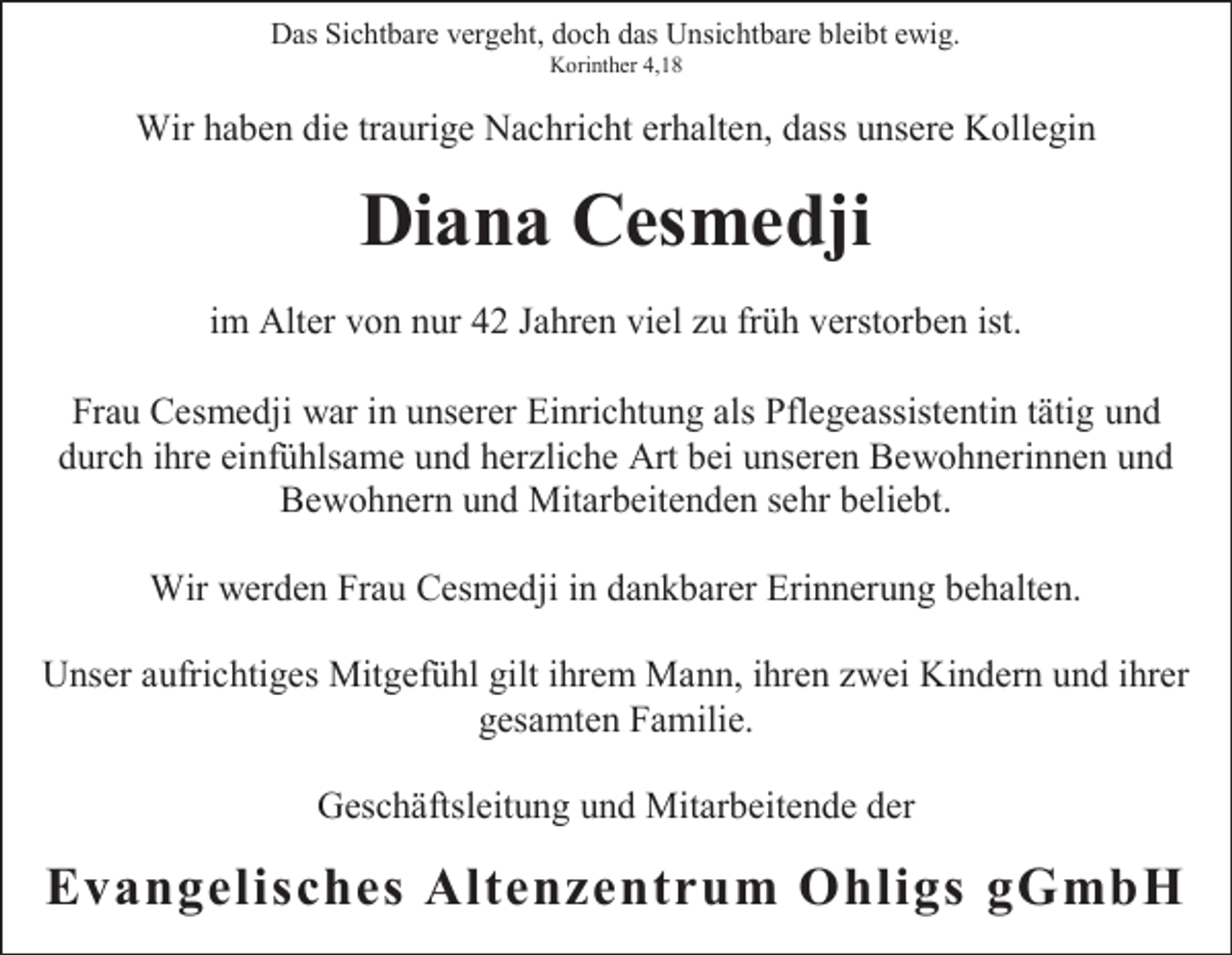 <p>Das Sichtbare vergeht, doch das Unsichtbare bleibt ewig.<br />Korinther 4,18</p><p>Wir haben die traurige Nachricht erhalten, dass unsere Kollegin</p><p>Diana Cesmedji<br />im Alter von nur 42 Jahren viel zu früh verstorben ist.<br />Frau Cesmedji war in unserer Einrichtung als Pflegeassistentin tätig und<br />durch ihre einfühlsame und herzliche Art bei unseren Bewohnerinnen und<br />Bewohnern und Mitarbeitenden sehr beliebt.<br />Wir werden Frau Cesmedji in dankbarer Erinnerung behalten.<br />Unser aufrichtiges Mitgefühl gilt ihrem Mann, ihren zwei Kindern und ihrer<br />gesamten Familie.<br />Geschäftsleitung und Mitarbeitende der</p><p>Evangelisches Altenzentrum Ohligs gGmbH</p>