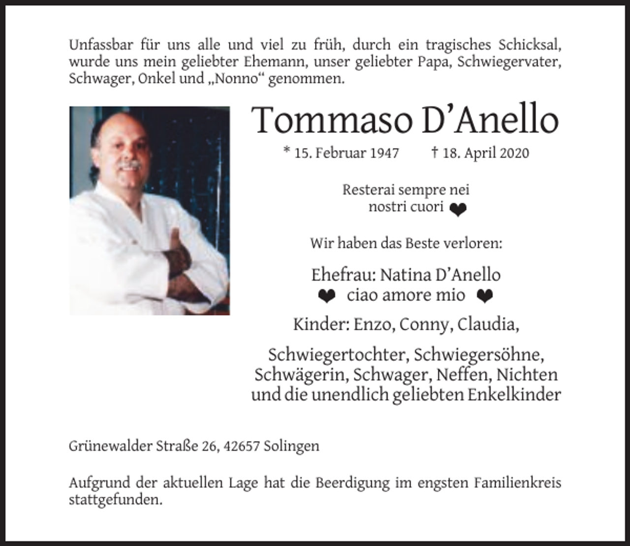 <p>Unfassbar für uns alle und viel zu früh, durch ein tragisches Schicksal,<br />wurde uns mein geliebter Ehemann, unser geliebter Papa, Schwiegervater,<br />Schwager, Onkel und „Nonno“ genommen.</p><p>Tommaso D’Anello<br />* 15. Februar 1947</p><p>† 18. April 2020</p><p>Resterai sempre nei<br />nostri cuori<br />Wir haben das Beste verloren:</p><p>Ehefrau: Natina D’Anello<br />ciao amore mio<br />Kinder: Enzo, Conny, Claudia,<br />Schwiegertochter, Schwiegersöhne,<br />Schwägerin, Schwager, Neffen, Nichten<br />und die unendlich geliebten Enkelkinder<br />Grünewalder Straße 26, 42657 Solingen<br />Aufgrund der aktuellen Lage hat die Beerdigung im engsten Familienkreis<br />stattgefunden.</p>