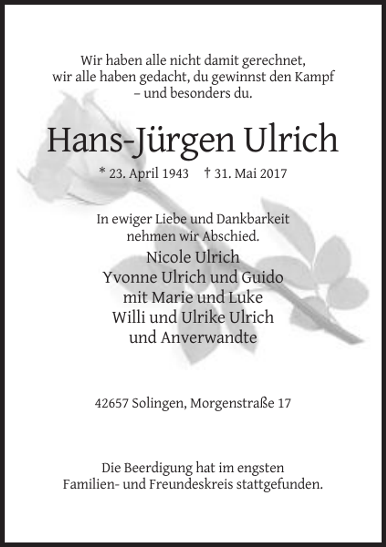 <p>Wir haben alle nicht damit gerechnet,<br />wir alle haben gedacht, du gewinnst den Kampf<br />– und besonders du.</p><p>Hans-Jürgen Ulrich<br />* 23. April 1943 † 31. Mai
 2017</p><p>In ewiger Liebe und Dankbarkeit<br />nehmen wir Abschied.</p><p>Nicole Ulrich<br />Yvonne Ulrich und Guido<br />mit Marie und Luke<br />Willi und Ulrike Ulrich<br />und
 Anverwandte</p><p>42657 Solingen, Morgenstraße 17</p><p>Die Beerdigung hat im engsten<br />Familien- und Freundeskreis stattgefunden.</p>