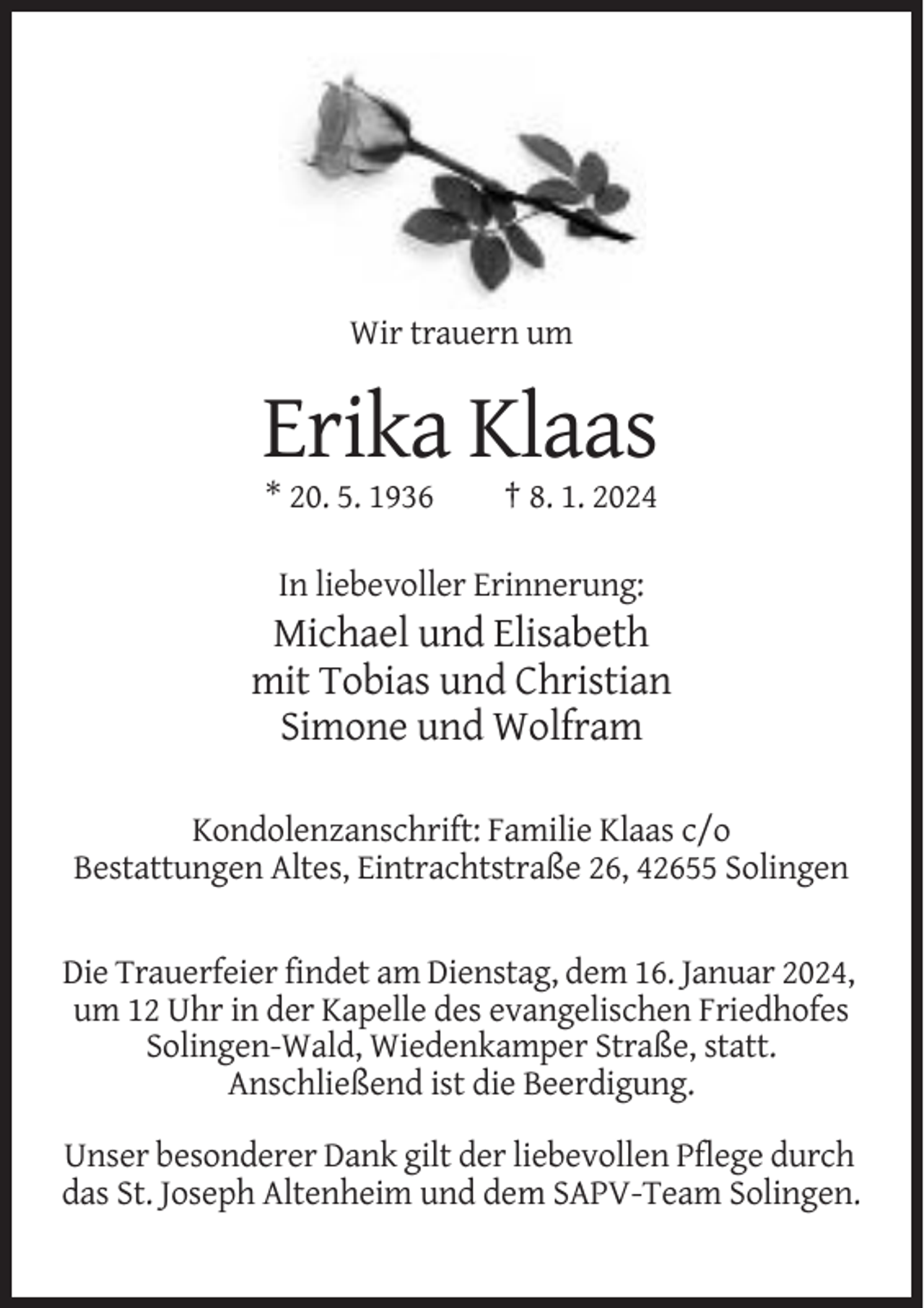 <p>Wir trauern um</p><p>Erika Klaas<br />* 20. 5. 1936</p><p>† 8. 1. 2024</p><p>In liebevoller Erinnerung:</p><p>Michael und Elisabeth<br />mit Tobias und Christian<br />Simone und Wolfram<br />Kondolenzanschrift: Familie Klaas c/o<br />Bestattungen Altes, Eintrachtstraße 26, 42655 Solingen</p><p>Die Trauerfeier findet am Dienstag, dem 16. Januar 2024,<br />um 12 Uhr in der Kapelle des evangelischen Friedhofes<br />Solingen-Wald, Wiedenkamper Straße, statt.<br />Anschließend ist die Beerdigung.<br />Unser besonderer Dank gilt der liebevollen Pflege durch<br />das St. Joseph Altenheim und dem SAPV-Team Solingen.</p>