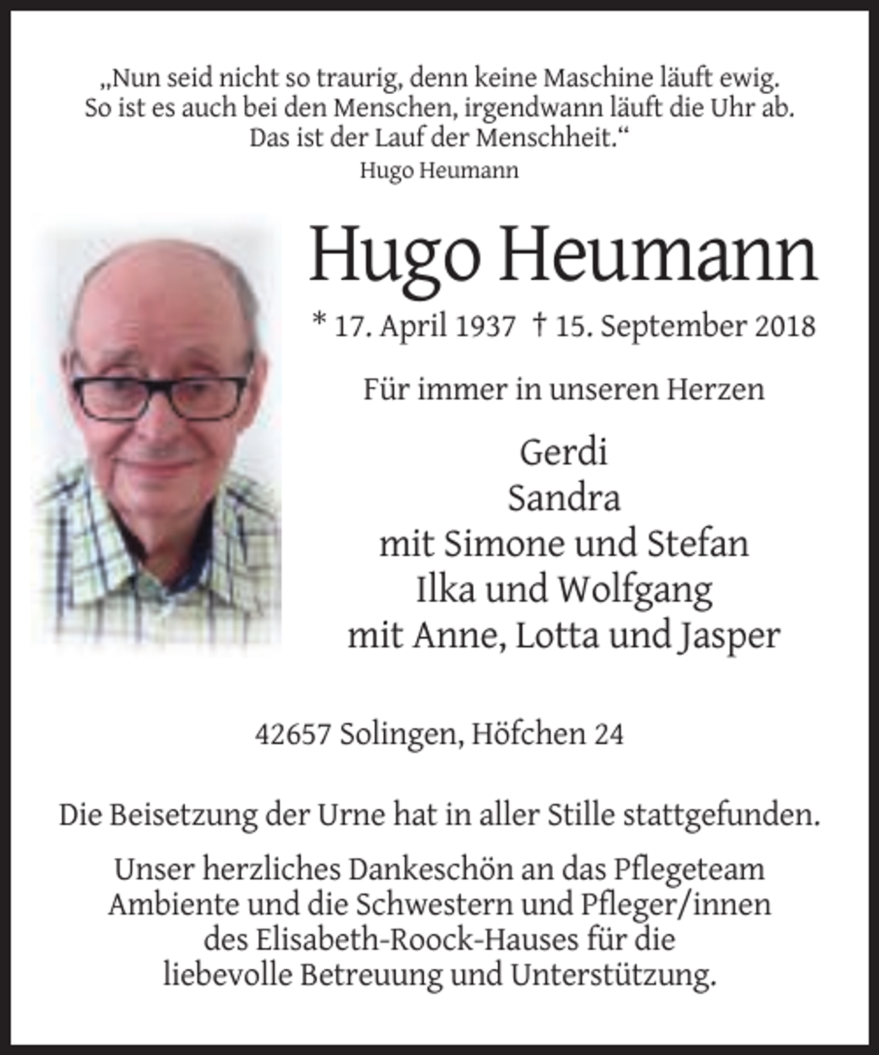 <p>„Nun seid nicht so traurig, denn keine Maschine läuft ewig.<br />So ist es auch bei den Menschen, irgendwann läuft die Uhr ab.<br />Das ist der Lauf der Menschheit.“<br />Hugo Heumann</p><p>Hugo Heumann<br />* 17. April 1937 † 15. September 2018<br />Für immer in unseren Herzen</p><p>Gerdi<br />Sandra<br />mit Simone und Stefan<br />Ilka und Wolfgang<br />mit Anne, Lotta und Jasper<br />42657 Solingen, Höfchen 24<br />Die Beisetzung der Urne hat in aller Stille stattgefunden.<br />Unser herzliches Dankeschön an das Pflegeteam<br />Ambiente und die Schwestern und Pfleger/innen<br />des Elisabeth-Roock-Hauses für die<br />liebevolle Betreuung und Unterstützung.</p>