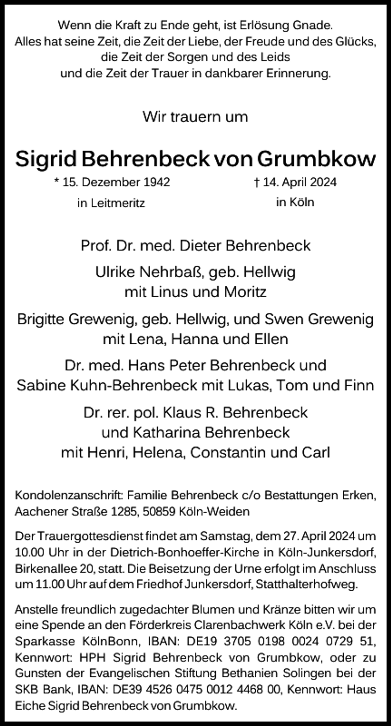 <p>Wenn die Kraft zu Ende geht, ist Erlösung Gnade.<br />Alles hat seine Zeit, die Zeit der Liebe, der Freude und des Glücks,<br />die Zeit der Sorgen und des Leids<br />und die Zeit der Trauer in dankbarer Erinnerung.</p><p>Wir trauern um</p><p>Sigrid Behrenbeck von Grumbkow<br />* 15. Dezember 1942</p><p>† 14. April 2024</p><p>in Leitmeritz</p><p>in Köln</p><p>Prof. Dr. med. Dieter Behrenbeck<br />Ulrike Nehrbaß, geb. Hellwig<br />mit Linus und Moritz<br />Brigitte Grewenig, geb. Hellwig, und Swen Grewenig<br />mit Lena, Hanna und Ellen<br />Dr. med. Hans Peter Behrenbeck und<br />Sabine Kuhn-Behrenbeck mit Lukas, Tom und Finn<br />Dr. rer. pol. Klaus R. Behrenbeck<br />und Katharina Behrenbeck<br />mit Henri, Helena, Constantin und Carl<br />Kondolenzanschrift꞉ Familie Behrenbeck c/o Bestattungen Erken,<br />Aachener Straße 1285, 50859 Köln-Weiden<br />Der Trauergottesdienst findet am Samstag, dem 27. April 2024 um<br />10.00 Uhr in der Dietrich-Bonhoeffer-Kirche in Köln-Junkersdorf,<br />Birkenallee 20, statt. Die Beisetzung der Urne erfolgt im Anschluss<br />um 11.00 Uhr auf dem Friedhof Junkersdorf, Statthalterhofweg.<br />Anstelle freundlich zugedachter Blumen und Kränze bitten wir um<br />eine Spende an den Förderkreis Clarenbachwerk Köln e.V. bei der<br />Sparkasse KölnBonn, IBAN꞉ DE19 3705 0198 0024 0729 51,<br />Kennwort꞉ HPH Sigrid Behrenbeck von Grumbkow, oder zu<br />Gunsten der Evangelischen Stiftung Bethanien Solingen bei der<br />SKB Bank, IBAN꞉ DE39 4526 0475 0012 4468 00, Kennwort꞉ Haus<br />Eiche Sigrid Behrenbeck von Grumbkow.</p>