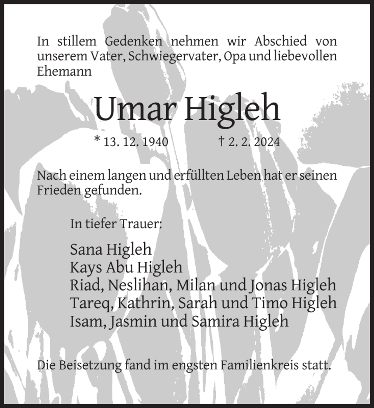 <p>In stillem Gedenken nehmen wir Abschied von<br />unserem Vater, Schwiegervater, Opa und liebevollen<br />Ehemann</p><p>Umar Higleh<br />* 13. 12. 1940</p><p>† 2. 2. 2024</p><p>Nach einem langen und erfüllten Leben hat er seinen<br />Frieden gefunden.<br />In tiefer Trauer:</p><p>Sana Higleh<br />Kays Abu Higleh<br />Riad, Neslihan, Milan und Jonas Higleh<br />Tareq, Kathrin, Sarah und Timo Higleh<br />Isam, Jasmin und Samira Higleh<br />Die Beisetzung fand im engsten Familienkreis statt.</p>