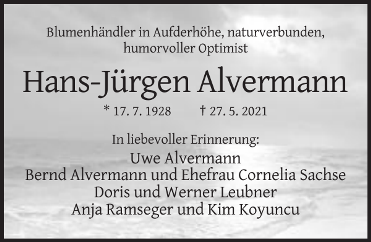 <p>Blumenhändler in Aufderhöhe, naturverbunden,<br />humorvoller Optimist</p><p>Hans-Jürgen Alvermann<br />* 17. 7. 1928</p><p>† 27. 5. 2021</p><p>In liebevoller Erinnerung:</p><p>Uwe Alvermann<br />Bernd Alvermann und Ehefrau Cornelia Sachse<br />Doris und Werner Leubner<br />Anja Ramseger und Kim Koyuncu</p>