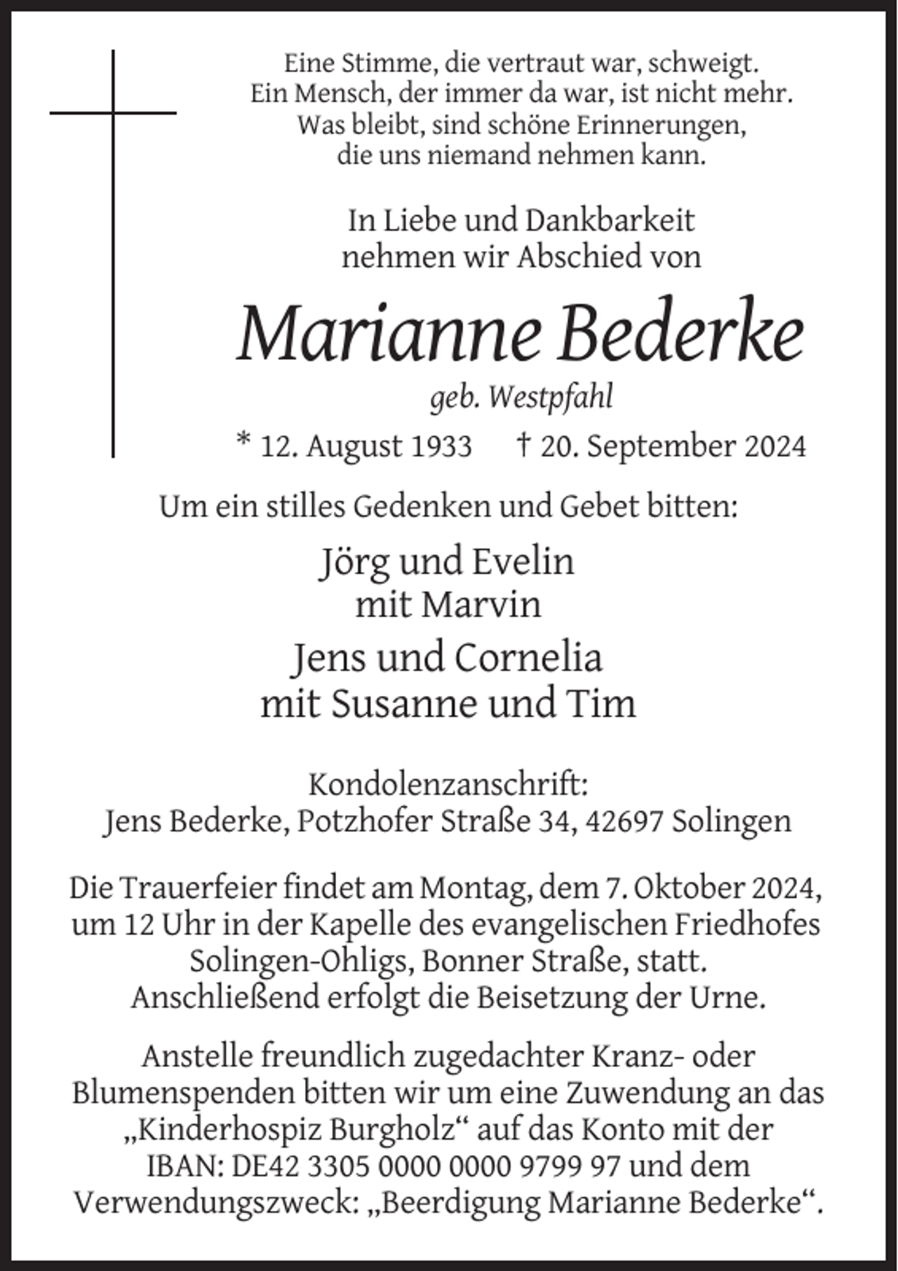 <p>Eine Stimme, die vertraut war, schweigt.<br />Ein Mensch, der immer da war, ist nicht mehr.<br />Was bleibt, sind schöne Erinnerungen,<br />die uns niemand nehmen kann.</p><p>In Liebe und Dankbarkeit<br />nehmen wir Abschied von</p><p>Marianne Bederke<br />geb. Westpfahl<br />* 12. August 1933 † 20. September 2024<br />Um ein stilles Gedenken und Gebet bitten:</p><p>Jörg und Evelin<br />mit Marvin</p><p>Jens und Cornelia<br />mit Susanne und Tim<br />Kondolenzanschrift:<br />Jens Bederke, Potzhofer Straße 34, 42697 Solingen<br />Die Trauerfeier findet am Montag, dem 7. Oktober 2024,<br />um 12 Uhr in der Kapelle des evangelischen Friedhofes<br />Solingen-Ohligs, Bonner Straße, statt.<br />Anschließend erfolgt die Beisetzung der Urne.<br />Anstelle freundlich zugedachter Kranz- oder<br />Blumenspenden bitten wir um eine Zuwendung an das<br />„Kinderhospiz Burgholz“ auf das Konto mit der<br />IBAN: DE42 3305 9797 und dem<br />Verwendungszweck: „Beerdigung Marianne Bederke“.</p>