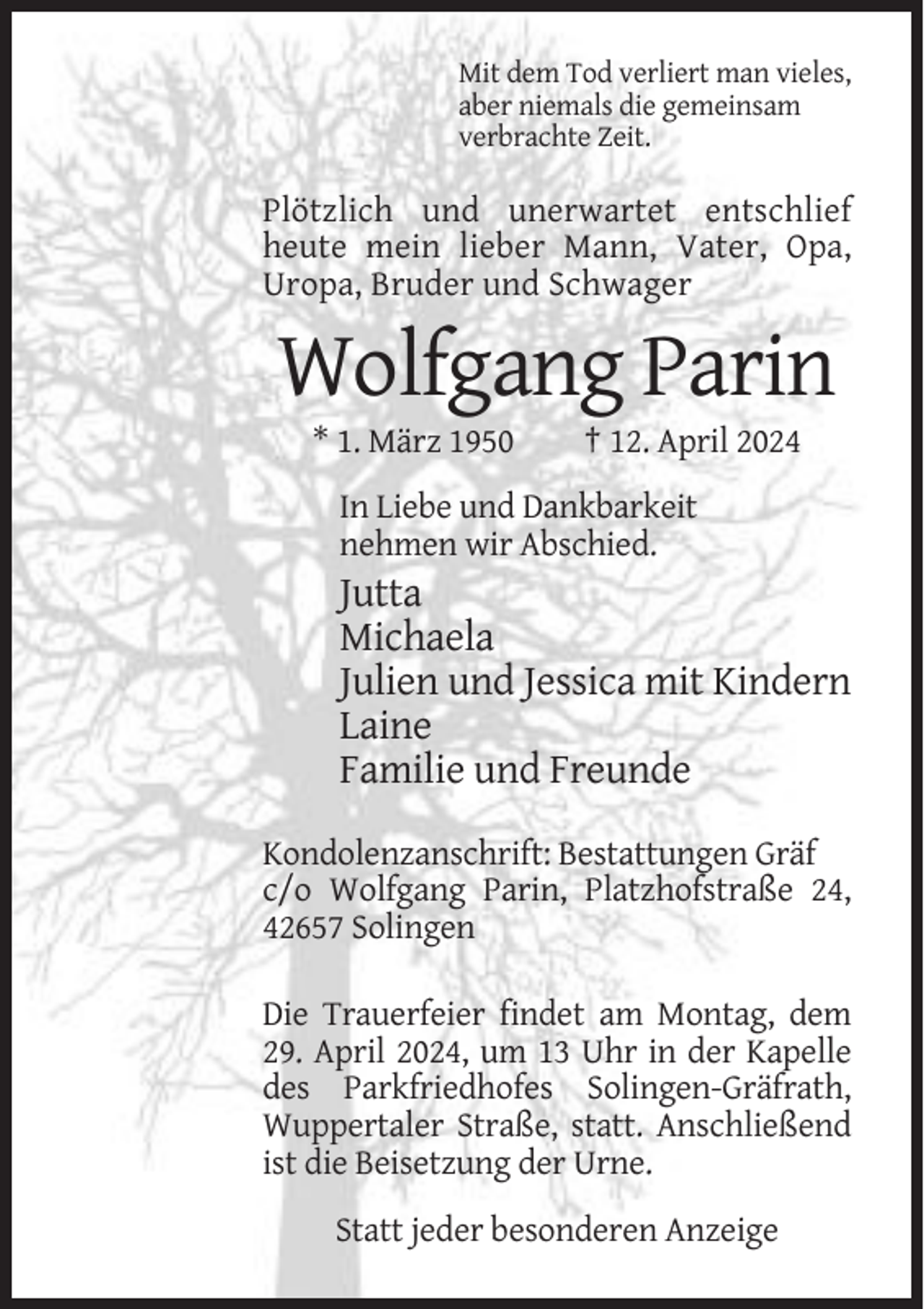 <p>Mit dem Tod verliert man vieles,<br />aber niemals die gemeinsam<br />verbrachte Zeit.</p><p>Plötzlich und unerwartet entschlief<br />heute mein lieber Mann, Vater, Opa,<br />Uropa, Bruder und Schwager</p><p>Wolfgang Parin<br />* 1. März 1950</p><p>† 12. April 2024</p><p>In Liebe und Dankbarkeit<br />nehmen wir Abschied.</p><p>Jutta<br />Michaela<br />Julien und Jessica mit Kindern<br />Laine<br />Familie und Freunde<br />Kondolenzanschrift: Bestattungen Gräf<br />c/o Wolfgang Parin, Platzhofstraße 24,<br />42657 Solingen<br />Die Trauerfeier findet am Montag, dem<br />29. April 2024, um 13 Uhr in der Kapelle<br />des Parkfriedhofes Solingen-Gräfrath,<br />Wuppertaler Straße, statt. Anschließend<br />ist die Beisetzung der Urne.<br />Statt jeder besonderen Anzeige</p>