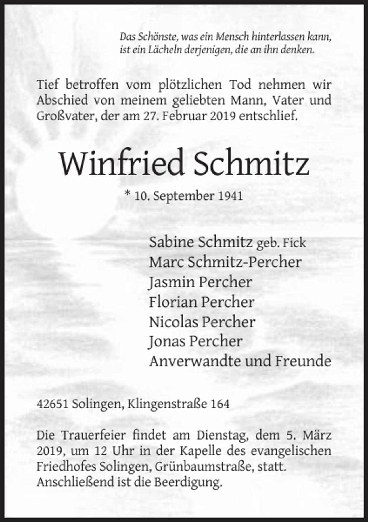 <p>Das Schönste, was ein Mensch hinterlassen kann,<br />ist ein Lächeln derjenigen, die an ihn denken.</p><p>Tief betroffen vom plötzlichen Tod nehmen wir<br />Abschied von meinem geliebten Mann, Vater und<br />Großvater, der am 27. Februar 2019 entschlief.</p><p>Winfried Schmitz<br />* 10. September 1941</p><p>Sabine Schmitz geb. Fick<br />Marc Schmitz-Percher<br />Jasmin Percher<br />Florian Percher<br />Nicolas Percher<br />Jonas Percher<br />Anverwandte und Freunde<br />42651 Solingen, Klingenstraße 164<br />Die Trauerfeier findet am Dienstag, dem 5. März<br />2019, um 12 Uhr in der Kapelle des evangelischen<br />Friedhofes Solingen, Grünbaumstraße, statt.<br />Anschließend ist die Beerdigung.</p>