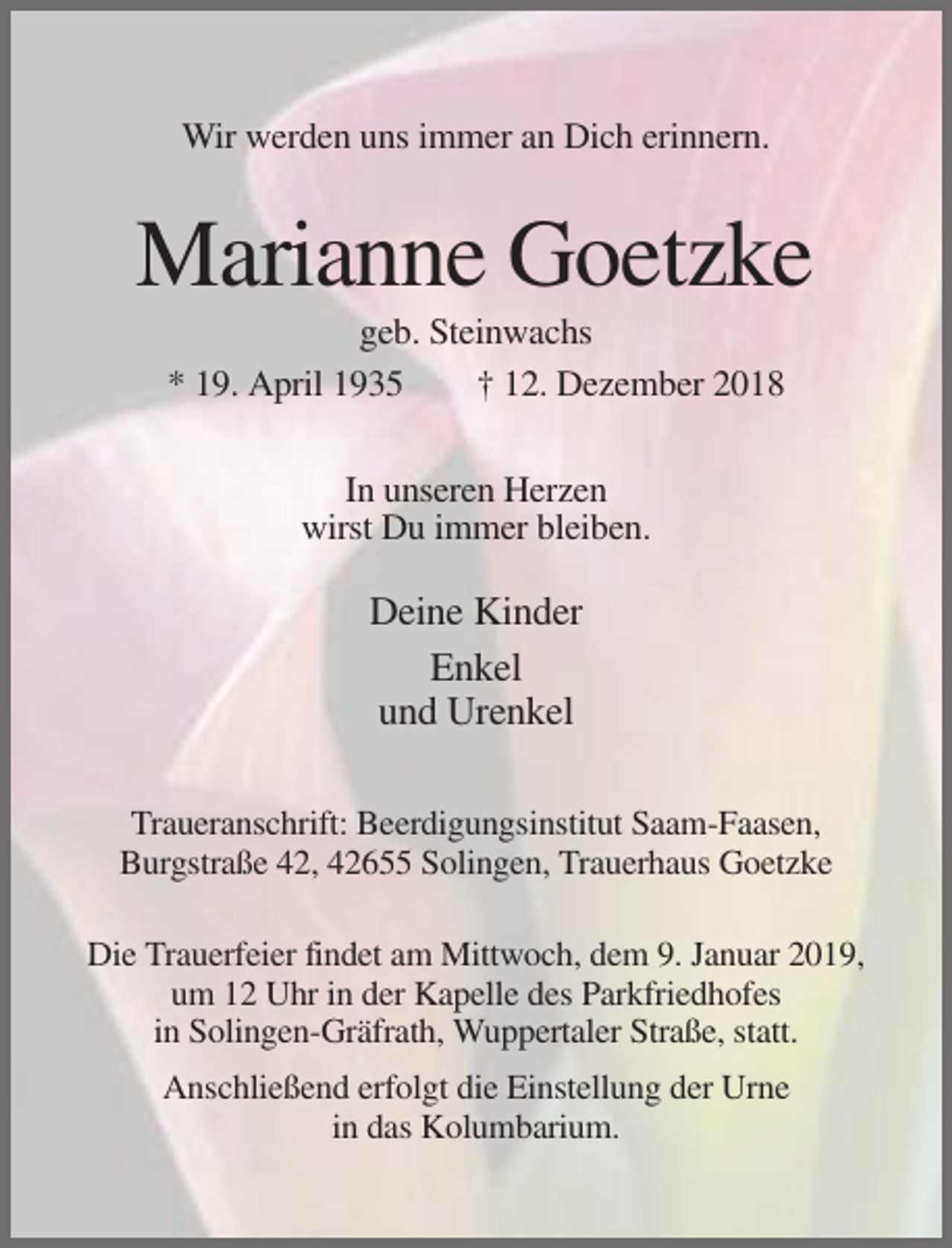 <p>Wir werden uns immer an Dich erinnern.</p><p>Marianne Goetzke<br />geb. Steinwachs<br />* 19. April 1935<br />† 12. Dezember 2018<br />In unseren Herzen<br />wirst Du immer bleiben.</p><p>Deine Kinder<br />Enkel<br />und Urenkel<br />Traueranschrift: Beerdigungsinstitut Saam-Faasen,<br />Burgstraße 42, 42655 Solingen, Trauerhaus Goetzke<br />Die Trauerfeier findet am Mittwoch, dem 9. Januar 2019,<br />um 12 Uhr in der Kapelle des Parkfriedhofes<br />in Solingen-Gräfrath, Wuppertaler Straße, statt.<br />Anschließend erfolgt die Einstellung der Urne<br />in das Kolumbarium.</p>