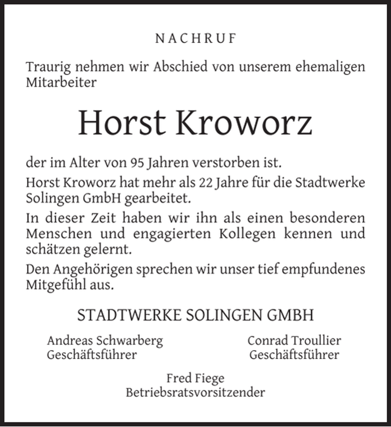 <p>NACHRUF<br />Traurig nehmen wir Abschied von unserem ehemaligen<br />Mitarbeiter</p><p>Horst Kroworz<br />der im Alter von 95 Jahren verstorben ist.<br />Horst Kroworz hat mehr als 22 Jahre für die Stadtwerke<br />Solingen GmbH gearbeitet.<br />In dieser Zeit haben wir ihn als einen besonderen<br />Menschen und engagierten Kollegen kennen und<br />schätzen gelernt.<br />Den Angehörigen sprechen wir unser tief empfundenes<br />Mitgefühl aus.</p><p>STADTWERKE SOLINGEN GMBH<br />Andreas Schwarberg<br />Geschäftsführer</p><p>Conrad Troullier<br />Geschäftsführer</p><p>Fred Fiege<br />Betriebsratsvorsitzender</p>
