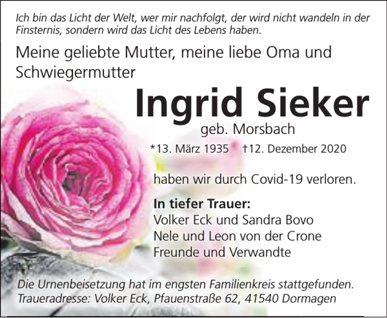 <p>Ich bin das Licht der Welt, wer mir nachfolgt, der wird nicht wandeln in der<br />Finsternis, sondern wird das Licht des Lebens haben.</p><p>Meine geliebte Mutter, meine liebe Oma und<br />Schwiegermutter<br />er</p><p>Ingrid Sieker<br />geb. Morsbach</p><p>*13. März 1935</p><p>†12. Dezember 2020</p><p>haben wir durch Covid-19 verloren.<br />In tiefer Trauer:<br />Volker Eck und Sandra Bovo<br />Nele und Leon von der Crone<br />Freunde und Verwandte<br />Die Urnenbeisetzung hat im engsten Familienkreis stattgefunden.<br />Traueradresse: Volker Eck, Pfauenstraße 62, 41540 Dormagen</p>