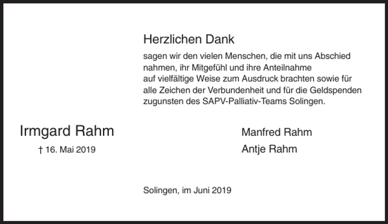 <p>Herzlichen Dank<br />sagen wir den vielen Menschen, die mit uns Abschied<br />nahmen, ihr Mitgefühl und ihre Anteilnahme<br />auf vielfältige Weise zum Ausdruck brachten sowie für<br />alle Zeichen der Verbundenheit und für die Geldspenden<br />zugunsten des SAPV-Palliativ-Teams Solingen.</p><p>Irmgard Rahm</p><p>Manfred Rahm<br />Antje Rahm</p><p>† 16. Mai 2019</p><p>Solingen, im Juni 2019</p>