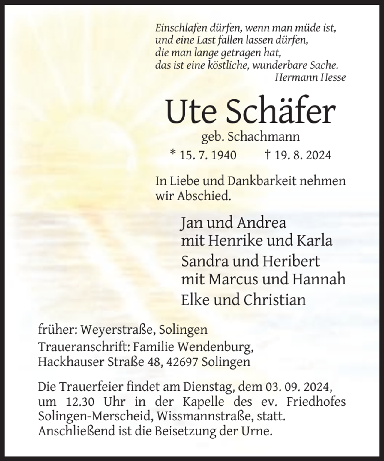 <p>Einschlafen dürfen, wenn man müde ist,<br />und eine Last fallen lassen dürfen,<br />die man lange getragen hat,<br />das ist eine köstliche, wunderbare Sache.<br />Hermann Hesse</p><p>Ute Schäfer<br />geb. Schachmann<br />* 15. 7. 1940<br />† 19. 8. 2024<br />In Liebe und Dankbarkeit nehmen<br />wir Abschied.</p><p>Jan und Andrea<br />mit Henrike und Karla<br />Sandra und Heribert<br />mit Marcus und Hannah<br />Elke und Christian<br />früher: Weyerstraße, Solingen<br />Traueranschrift: Familie Wendenburg,<br />Hackhauser Straße 48, 42697 Solingen<br />Die Trauerfeier findet am Dienstag, dem 03. 09. 2024,<br />um 12.30 Uhr in der Kapelle des ev. Friedhofes<br />Solingen-Merscheid, Wissmannstraße, statt.<br />Anschließend ist die Beisetzung der Urne.</p>