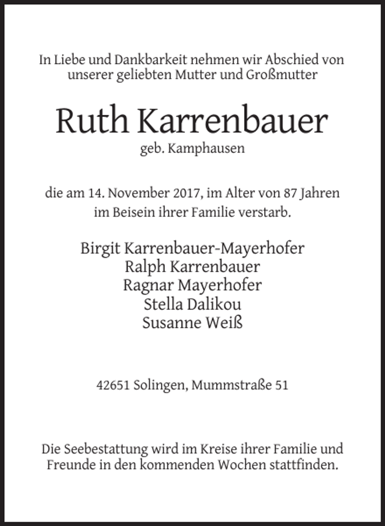 <p>In Liebe und Dankbarkeit nehmen wir Abschied von<br />unserer geliebten Mutter und Großmutter</p><p>Ruth Karrenbauer<br />geb. Kamphausen</p><p>die am 14. November 2017, im Alter von 87 Jahren<br />im Beisein ihrer Familie verstarb.</p><p>Birgit Karrenbauer-Mayerhofer<br />Ralph Karrenbauer<br />Ragnar Mayerhofer<br />Stella Dalikou<br />Susanne Weiß</p><p>42651 Solingen, Mummstraße 51</p><p>Die Seebestattung wird im Kreise ihrer Familie und<br />Freunde in den kommenden Wochen stattfinden.</p>