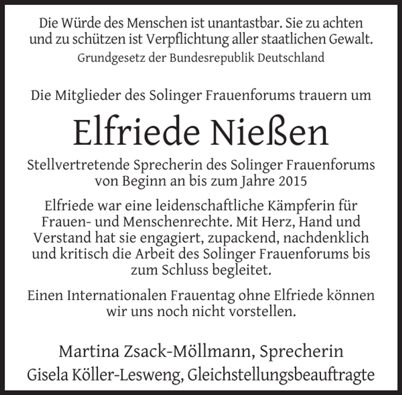<p>Die Würde des Menschen ist unantastbar. Sie zu achten<br />und zu schützen ist Verpflichtung aller staatlichen Gewalt.<br />Grundgesetz der Bundesrepublik Deutschland</p><p>Die Mitglieder des Solinger Frauenforums trauern um</p><p>Elfriede Nießen</p><p>Stellvertretende Sprecherin des Solinger Frauenforums<br />von Beginn an bis zum Jahre 2015<br />Elfriede war eine leidenschaftliche Kämpferin für<br />Frauen- und Menschenrechte. Mit Herz, Hand und<br />Verstand hat sie engagiert, zupackend, nachdenklich<br />und kritisch die Arbeit des Solinger Frauenforums bis<br />zum Schluss begleitet.<br />Einen Internationalen Frauentag ohne Elfriede können<br />wir uns noch nicht vorstellen.</p><p>Martina Zsack-Möllmann, Sprecherin<br />Gisela Köller-Lesweng, Gleichstellungsbeauftragte</p>