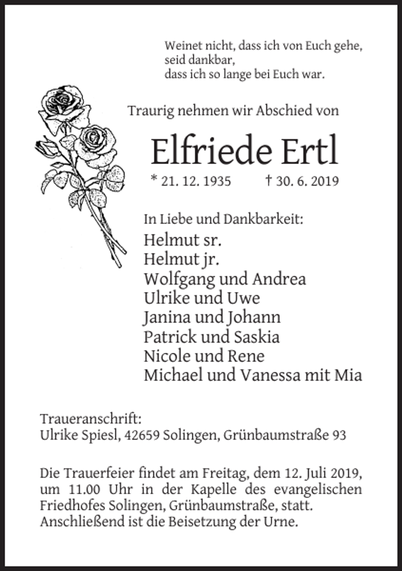<p>Weinet nicht, dass ich von Euch gehe,<br />seid dankbar,<br />dass ich so lange bei Euch war.</p><p>Traurig nehmen wir Abschied von</p><p>Elfriede Ertl<br />* 21. 12. 1935</p><p>† 30. 6. 2019</p><p>In Liebe und Dankbarkeit:</p><p>Helmut sr.<br />Helmut jr.<br />Wolfgang und Andrea<br />Ulrike und Uwe<br />Janina und Johann<br />Patrick und Saskia<br />Nicole und Rene<br />Michael und Vanessa mit Mia<br />Traueranschrift:<br />Ulrike Spiesl, 42659 Solingen, Grünbaumstraße 93<br />Die Trauerfeier findet am Freitag, dem 12. Juli 2019,<br />um 11.00 Uhr in der Kapelle des evangelischen<br />Friedhofes Solingen, Grünbaumstraße, statt.<br />Anschließend ist die Beisetzung der Urne.</p>