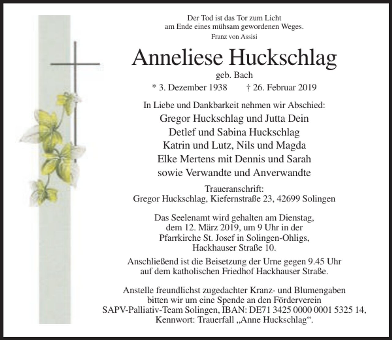 <p>Der Tod ist das Tor zum Licht<br />am Ende eines mühsam gewordenen Weges.<br />Franz von Assisi</p><p>Anneliese Huckschlag<br />geb. Bach<br />* 3. Dezember 1938<br />† 26. Februar 2019<br />In Liebe und Dankbarkeit nehmen wir Abschied:</p><p>Gregor Huckschlag und Jutta Dein<br />Detlef und Sabina Huckschlag<br />Katrin und Lutz, Nils und Magda<br />Elke Mertens mit Dennis und Sarah<br />sowie Verwandte und Anverwandte<br />Traueranschrift:<br />Gregor Huckschlag, Kiefernstraße 23, 42699 Solingen<br />Das Seelenamt wird gehalten am Dienstag,<br />dem 12. März 2019, um 9 Uhr in der<br />Pfarrkirche St. Josef in Solingen-Ohligs,<br />Hackhauser Straße 10.<br />Anschließend ist die Beisetzung der Urne gegen 9.45 Uhr<br />auf dem katholischen Friedhof Hackhauser Straße.<br />Anstelle freundlichst zugedachter Kranz- und Blumengaben<br />bitten wir um eine Spende an den Förderverein<br />SAPV-Palliativ-Team Solingen, IBAN: DE71 3425 01 5325 14,<br />Kennwort: Trauerfall „Anne Huckschlag“.</p>