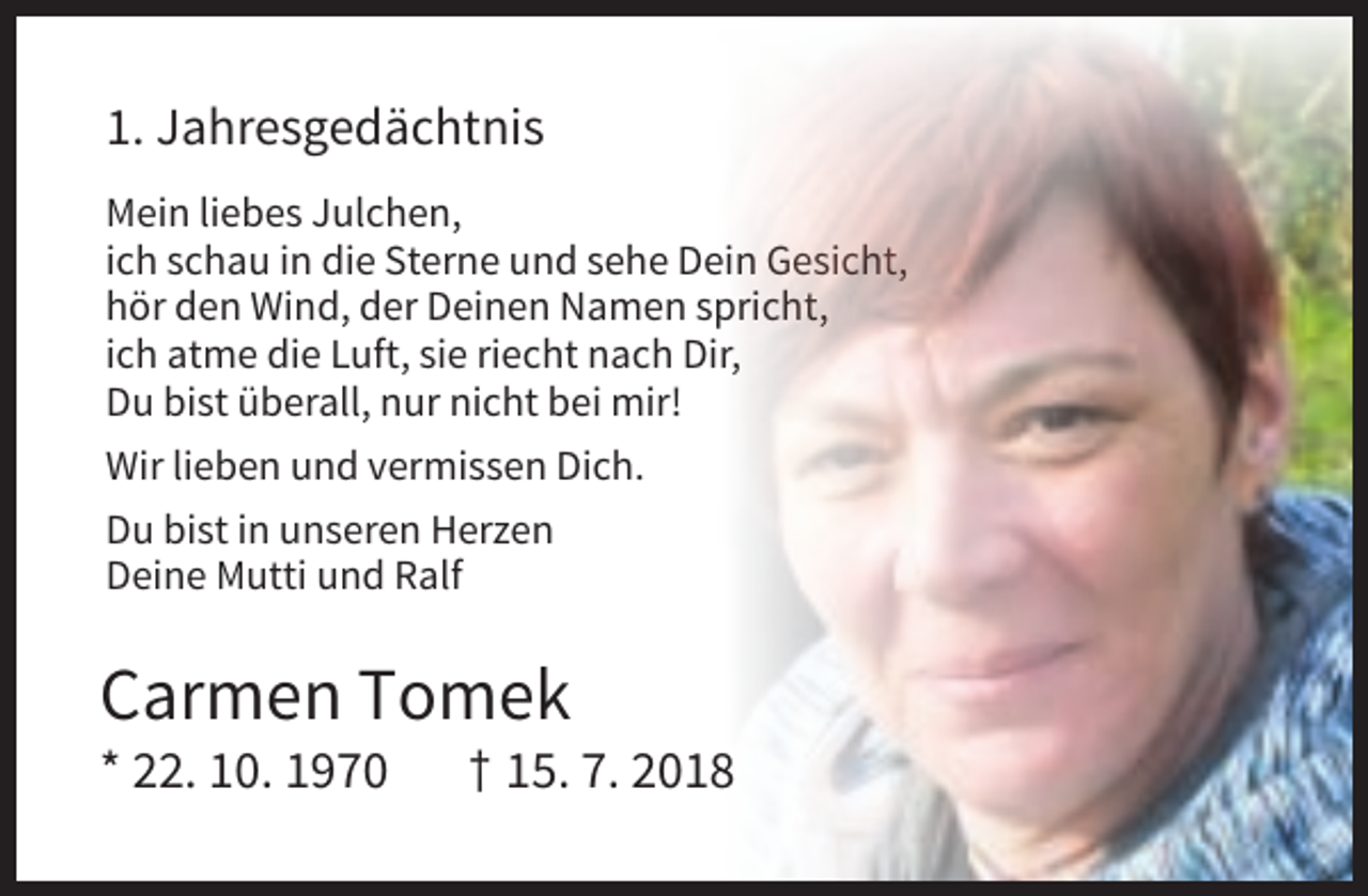 <p>1. Jahresgedächtnis<br />Mein liebes Julchen,<br />ich schau in die Sterne und sehe Dein Gesicht,<br />hör den Wind, der Deinen Namen spricht,<br />ich atme die Luft, sie riecht nach Dir,<br />Du bist überall, nur nicht bei mir!<br />Wir lieben und vermissen Dich.<br />Du bist in unseren Herzen<br />Deine Mutti und Ralf</p><p>Carmen Tomek<br />* 22. 10. 1970</p><p>† 15. 7. 2018</p>