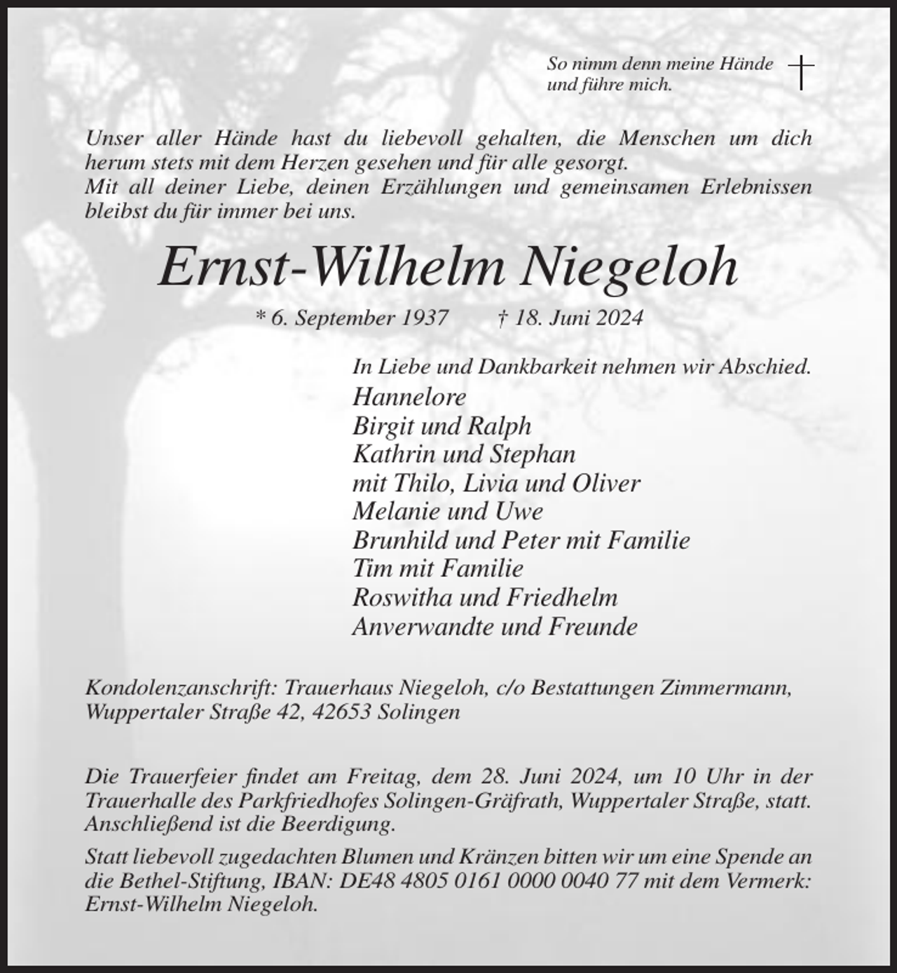 <p>So nimm denn meine Hände<br />und führe mich.</p><p>Unser aller Hände hast du liebevoll gehalten, die Menschen um dich<br />herum stets mit dem Herzen gesehen und für alle gesorgt.<br />Mit all deiner Liebe, deinen Erzählungen und gemeinsamen Erlebnissen<br />bleibst du für immer bei uns.</p><p>Ernst-Wilhelm Niegeloh<br />* 6. September 1937</p><p>† 18. Juni 2024</p><p>In Liebe und Dankbarkeit nehmen wir Abschied.</p><p>Hannelore<br />Birgit und Ralph<br />Kathrin und Stephan<br />mit Thilo, Livia und Oliver<br />Melanie und Uwe<br />Brunhild und Peter mit Familie<br />Tim mit Familie<br />Roswitha und Friedhelm<br />Anverwandte und Freunde<br />Kondolenzanschrift: Trauerhaus Niegeloh, c/o Bestattungen Zimmermann,<br />Wuppertaler Straße 42, 42653 Solingen<br />Die Trauerfeier findet am Freitag, dem 28. Juni 2024, um 10 Uhr in der<br />Trauerhalle des Parkfriedhofes Solingen-Gräfrath, Wuppertaler Straße, statt.<br />Anschließend ist die Beerdigung.<br />Statt liebevoll zugedachten Blumen und Kränzen bitten wir um eine Spende an<br />die Bethel-Stiftung, IBAN: DE05 0161 0040 77 mit dem Vermerk:<br />Ernst-Wilhelm Niegeloh.</p>