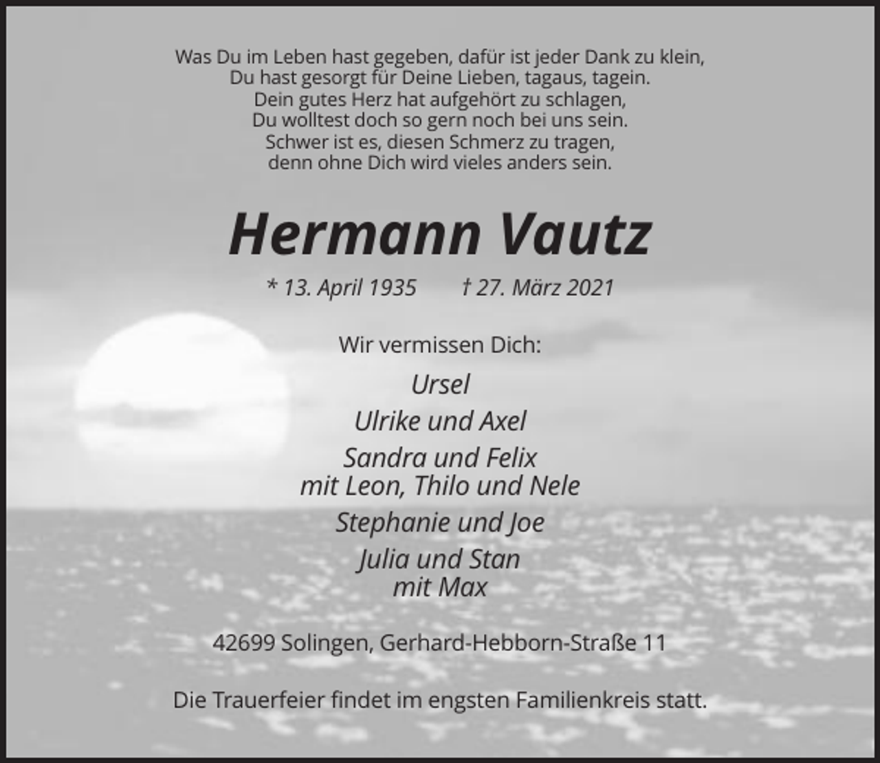 <p>Was Du im Leben hast gegeben, dafür ist jeder Dank zu klein,<br />Du hast gesorgt für Deine Lieben, tagaus, tagein.<br />Dein gutes Herz hat aufgehört zu schlagen,<br />Du wolltest doch so gern noch bei uns sein.<br />Schwer ist es, diesen Schmerz zu tragen,<br />denn ohne Dich wird vieles anders sein.</p><p>Hermann Vautz<br />* 13. April 1935</p><p>† 27. März 2021</p><p>Wir vermissen Dich:</p><p>Ursel<br />Ulrike und Axel<br />Sandra und Felix<br />mit Leon, Thilo und Nele<br />Stephanie und Joe<br />Julia und Stan<br />mit Max<br />42699 Solingen, Gerhard-Hebborn-Straße 11<br />Die Trauerfeier findet im engsten Familienkreis statt.</p>