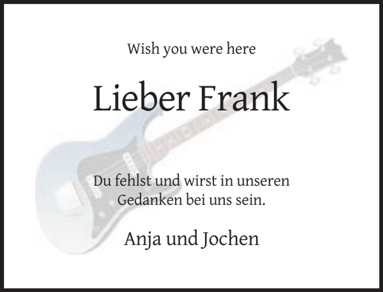 <p>Wish you were here</p><p>Lieber Frank<br />Du fehlst und wirst in unseren<br />Gedanken bei uns sein.</p><p>Anja und Jochen</p>