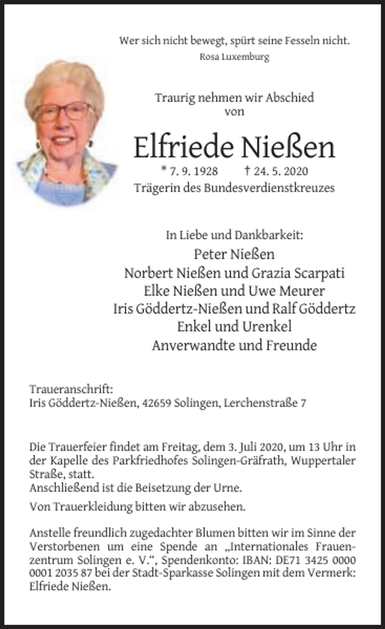 <p>Wer sich nicht bewegt, spürt seine Fesseln nicht.<br />Rosa Luxemburg</p><p>Traurig nehmen wir Abschied<br />von</p><p>Elfriede Nießen<br />* 7. 9. 1928<br />† 24. 5. 2020<br />Trägerin des Bundesverdienstkreuzes</p><p>In Liebe und Dankbarkeit:</p><p>Peter Nießen<br />Norbert Nießen und Grazia Scarpati<br />Elke Nießen und Uwe Meurer<br />Iris Göddertz-Nießen und Ralf Göddertz<br />Enkel und Urenkel<br />Anverwandte und Freunde<br />Traueranschrift:<br />Iris Göddertz-Nießen, 42659 Solingen, Lerchenstraße 7</p><p>Die Trauerfeier findet am Freitag, dem 3. Juli 2020, um 13 Uhr in<br />der Kapelle des Parkfriedhofes Solingen-Gräfrath, Wuppertaler<br />Straße, statt.<br />Anschließend ist die Beisetzung der Urne.<br />Von Trauerkleidung bitten wir abzusehen.<br />Anstelle freundlich zugedachter Blumen bitten wir im Sinne der<br />Verstorbenen um eine Spende an „Internationales Frauenzentrum Solingen e. V.“, Spendenkonto: IBAN: DE71 3425 01 2035 87 bei der Stadt-Sparkasse Solingen mit dem Vermerk:<br />Elfriede Nießen.</p>