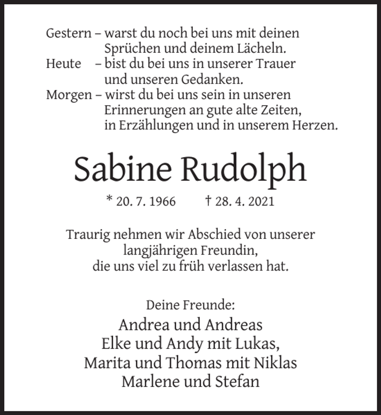 <p>Gestern – warst du noch bei uns mit deinen<br />Sprüchen und deinem Lächeln.<br />Heute – bist du bei uns in unserer Trauer<br />und unseren Gedanken.<br />Morgen – wirst du bei uns sein in unseren<br />Erinnerungen an gute alte Zeiten,<br />in Erzählungen und in unserem Herzen.</p><p>Sabine Rudolph<br />* 20. 7. 1966</p><p>† 28. 4. 2021</p><p>Traurig nehmen wir Abschied von unserer<br />langjährigen Freundin,<br />die uns viel zu früh verlassen hat.<br />Deine Freunde:</p><p>Andrea und Andreas<br />Elke und Andy mit Lukas,<br />Marita und Thomas mit Niklas<br />Marlene und Stefan</p>