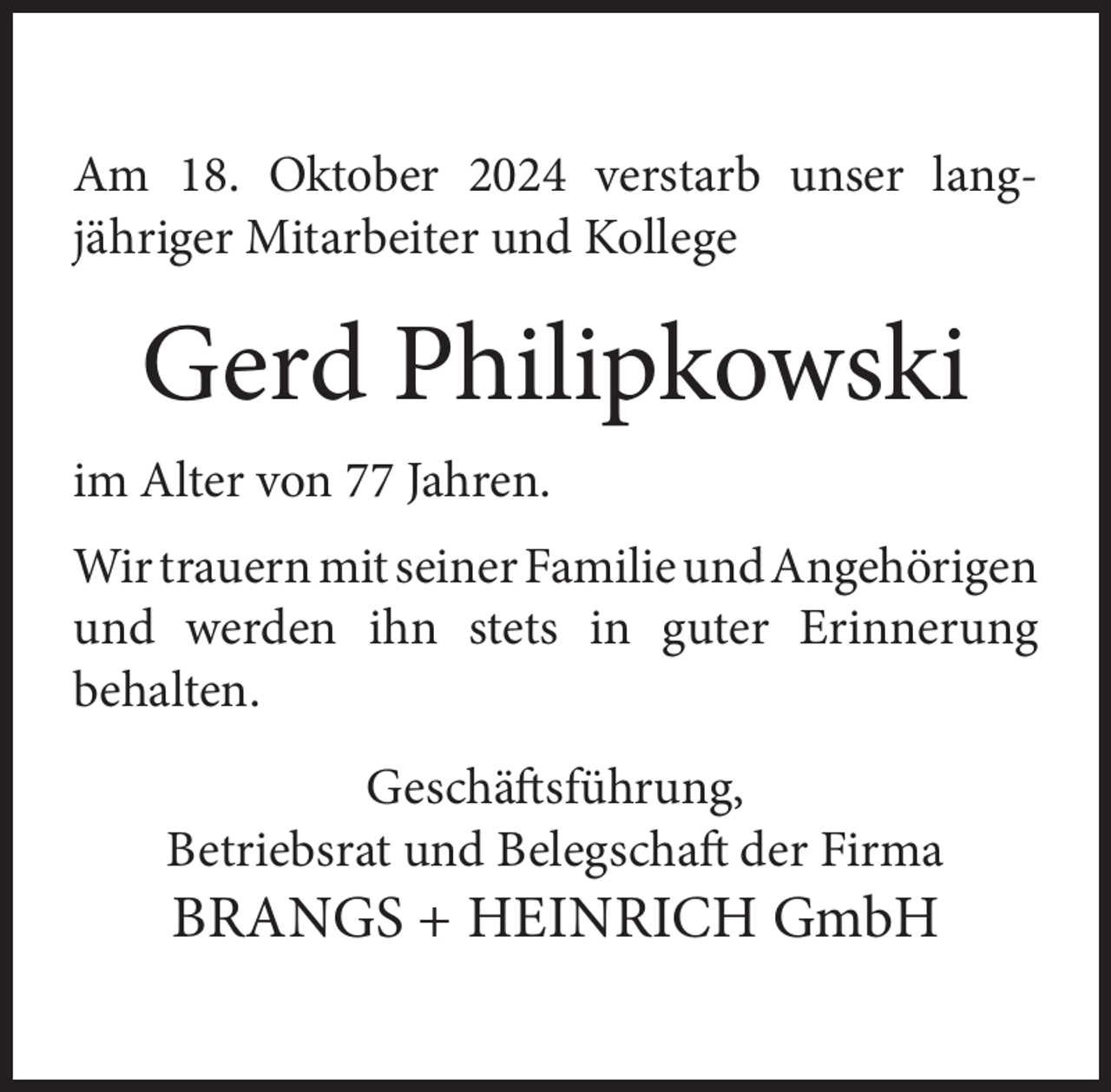 <p>Am 18. Oktober 2024 verstarb unser langjähriger Mitarbeiter und Kollege</p><p>Gerd Philipkowski<br />im Alter von 77 Jahren.<br />Wir trauern mit seiner Familie und Angehörigen<br />und werden ihn stets in guter Erinnerung<br />behalten.<br />Geschäftsführung,<br />Betriebsrat und Belegschaft der Firma</p><p>BRANGS + HEINRICH GmbH</p>