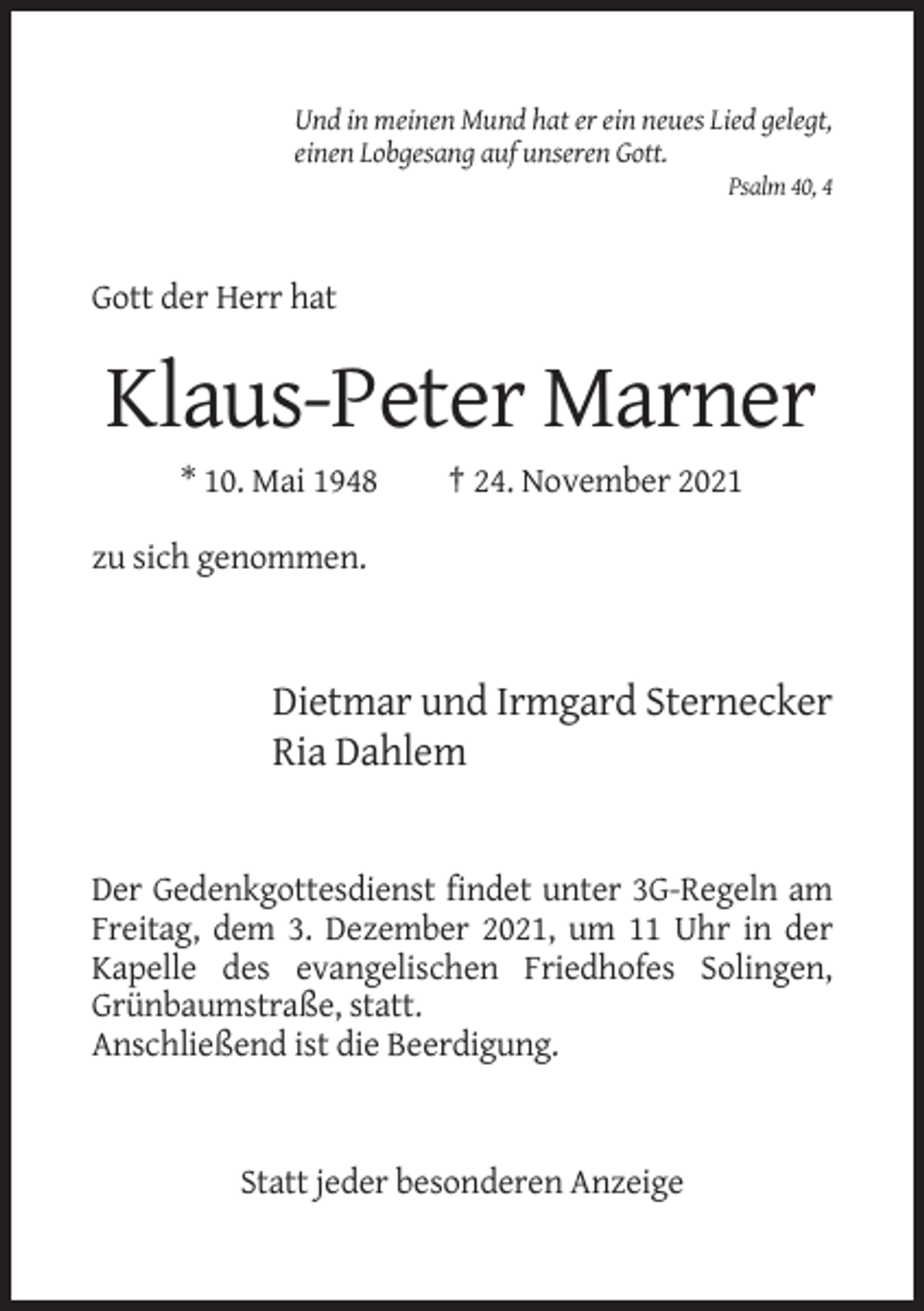 <p>Und in meinen Mund hat er ein neues Lied gelegt,<br />einen Lobgesang auf unseren Gott.<br />Psalm 40, 4</p><p>Gott der Herr hat</p><p>Klaus-Peter Marner<br />* 10. Mai 1948</p><p>† 24. November 2021</p><p>zu sich genommen.</p><p>Dietmar und Irmgard Sternecker<br />Ria Dahlem</p><p>Der Gedenkgottesdienst findet unter 3G-Regeln am<br />Freitag, dem 3. Dezember 2021, um 11 Uhr in der<br />Kapelle des evangelischen Friedhofes Solingen,<br />Grünbaumstraße, statt.<br />Anschließend ist die Beerdigung.</p><p>Statt jeder besonderen Anzeige</p>