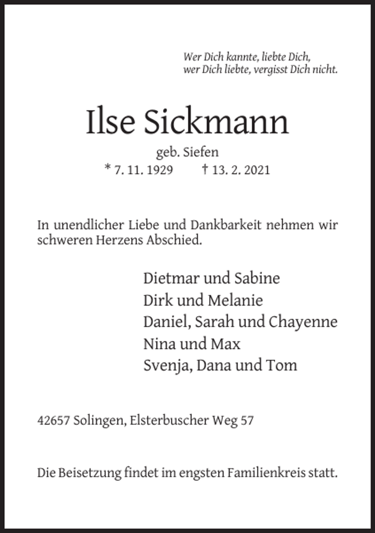 <p>Wer Dich kannte, liebte Dich,<br />wer Dich liebte, vergisst Dich nicht.</p><p>Ilse Sickmann<br />geb. Siefen<br />* 7. 11. 1929<br />† 13. 2. 2021</p><p>In unendlicher Liebe und Dankbarkeit nehmen wir<br />schweren Herzens Abschied.</p><p>Dietmar und Sabine<br />Dirk und Melanie<br />Daniel, Sarah und Chayenne<br />Nina und Max<br />Svenja, Dana und Tom</p><p>42657 Solingen, Elsterbuscher Weg 57</p><p>Die Beisetzung findet im engsten Familienkreis statt.</p>