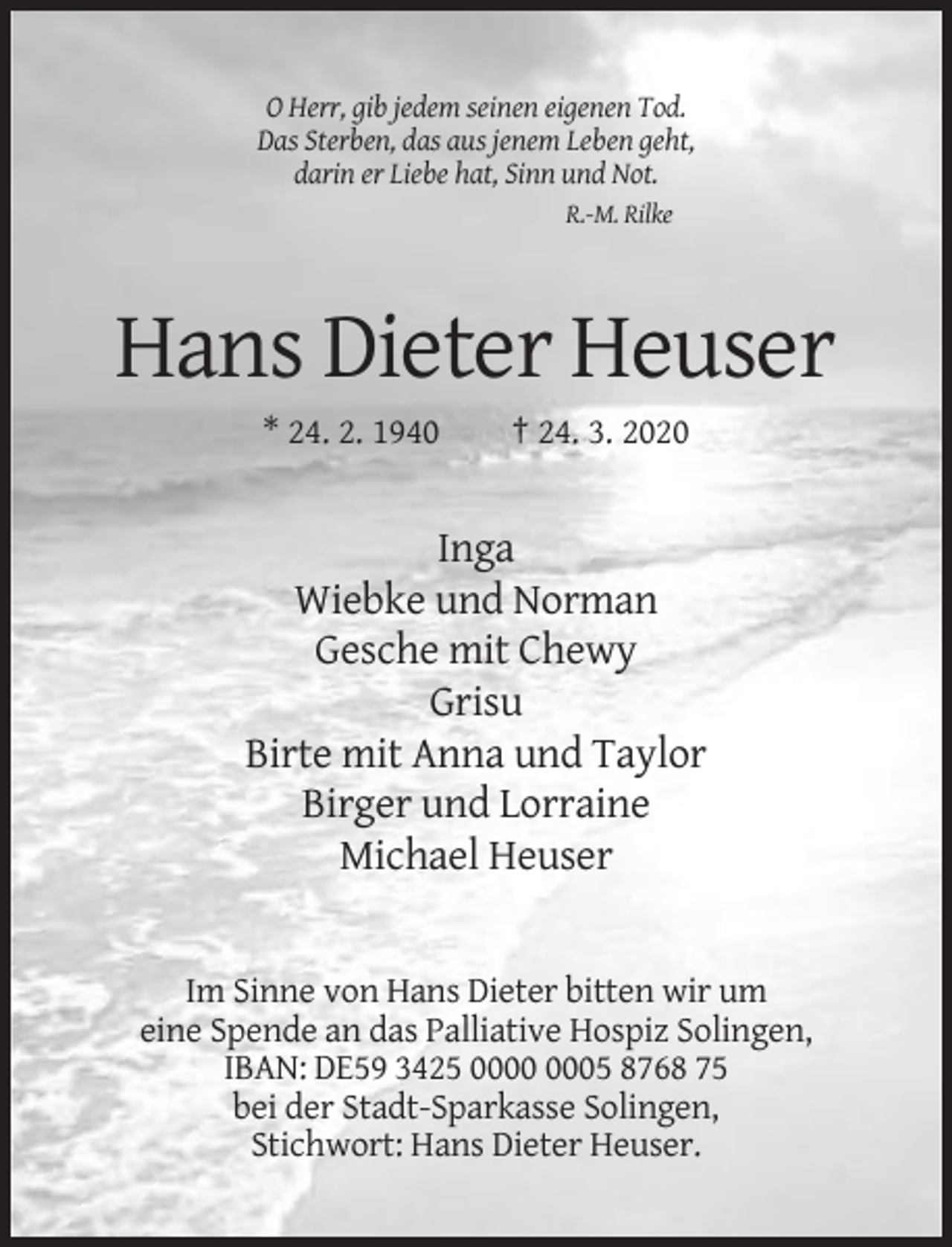 <p>O Herr, gib jedem seinen eigenen Tod.<br />Das Sterben, das aus jenem Leben geht,<br />darin er Liebe hat, Sinn und Not.<br />R.-M. Rilke</p><p>Hans Dieter Heuser<br />* 24. 2. 1940</p><p>† 24. 3. 2020</p><p>Inga<br />Wiebke und Norman<br />Gesche mit Chewy<br />Grisu<br />Birte mit Anna und Taylor<br />Birger und Lorraine<br />Michael Heuser</p><p>Im Sinne von Hans Dieter bitten wir um<br />eine Spende an das Palliative Hospiz Solingen,<br />IBAN: DE59 3425 05 8768 75<br />bei der Stadt-Sparkasse Solingen,<br />Stichwort: Hans Dieter Heuser.</p>