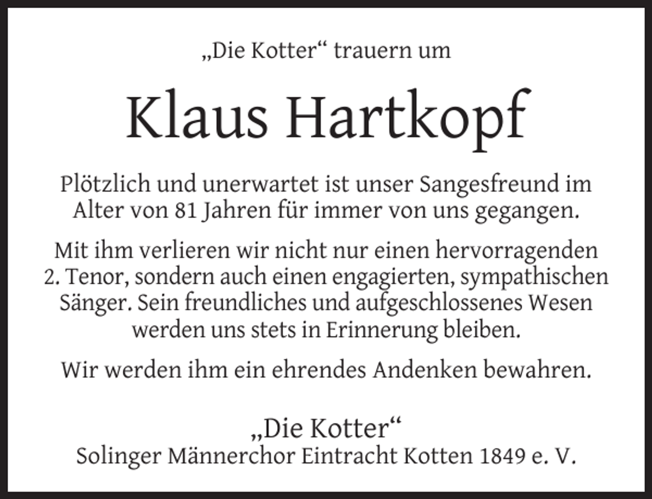 <p>„Die Kotter“ trauern um</p><p>Klaus Hartkopf<br />Plötzlich und unerwartet ist unser Sangesfreund im<br />Alter von 81 Jahren für immer von uns gegangen.<br />Mit ihm verlieren wir nicht nur einen hervorragenden<br />2. Tenor, sondern auch einen engagierten, sympathischen<br />Sänger. Sein freundliches und aufgeschlossenes Wesen<br />werden uns stets in Erinnerung bleiben.<br />Wir werden ihm ein ehrendes Andenken bewahren.</p><p>„Die Kotter“</p><p>Solinger Männerchor Eintracht Kotten 1849 e. V.</p>