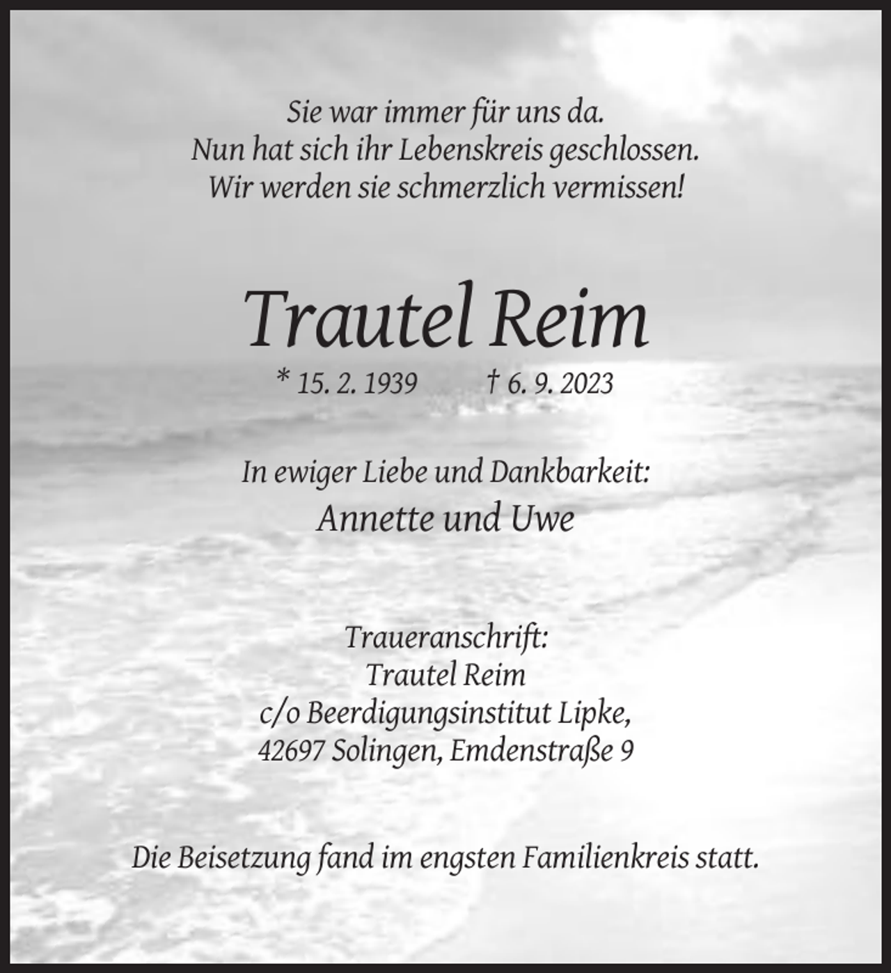 <p>Sie war immer für uns da.<br />Nun hat sich ihr Lebenskreis geschlossen.<br />Wir werden sie schmerzlich vermissen!</p><p>Trautel Reim<br />* 15. 2. 1939</p><p>† 6. 9. 2023</p><p>In ewiger Liebe und Dankbarkeit:</p><p>Annette und Uwe</p><p>Traueranschrift:<br />Trautel Reim<br />c/o Beerdigungsinstitut Lipke,<br />42697 Solingen, Emdenstraße 9</p><p>Die Beisetzung fand im engsten Familienkreis statt.</p>