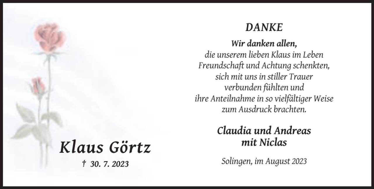 <p>DANKE<br />Wir danken allen,<br />die unserem lieben Klaus im Leben<br />Freundschaft und Achtung schenkten,<br />sich mit uns in stiller Trauer<br />verbunden fühlten und<br />ihre Anteilnahme in so vielfältiger Weise<br />zum Ausdruck brachten.</p><p>Claudia und Andreas<br />mit Niclas</p><p>Klaus Görtz<br />Solingen, im August 2023<br />† 30. 7. 2023</p>