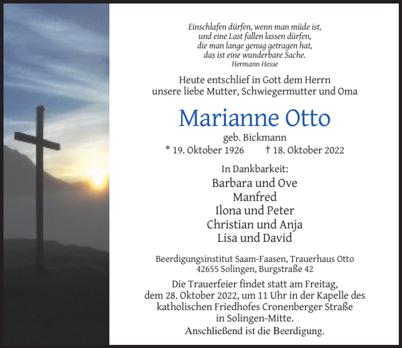 <p>Einschlafen dürfen, wenn man müde ist,<br />und eine Last fallen lassen dürfen,<br />die man lange genug getragen hat,<br />das ist eine wunderbare Sache.<br />Hermann Hesse</p><p>Heute entschlief in Gott dem Herrn<br />unsere liebe Mutter, Schwiegermutter und Oma</p><p>Marianne Otto<br />geb. Bickmann<br />* 19. Oktober 1926<br />† 18. Oktober 2022<br />In Dankbarkeit:</p><p>Barbara und Ove<br />Manfred<br />Ilona und Peter<br />Christian und Anja<br />Lisa und David<br />Beerdigungsinstitut Saam-Faasen, Trauerhaus Otto<br />42655 Solingen, Burgstraße 42</p><p>Die Trauerfeier findet statt am Freitag,<br />dem 28. Oktober 2022, um 11 Uhr in der Kapelle des<br />katholischen Friedhofes Cronenberger Straße<br />in Solingen-Mitte.<br />Anschließend ist die Beerdigung.</p>