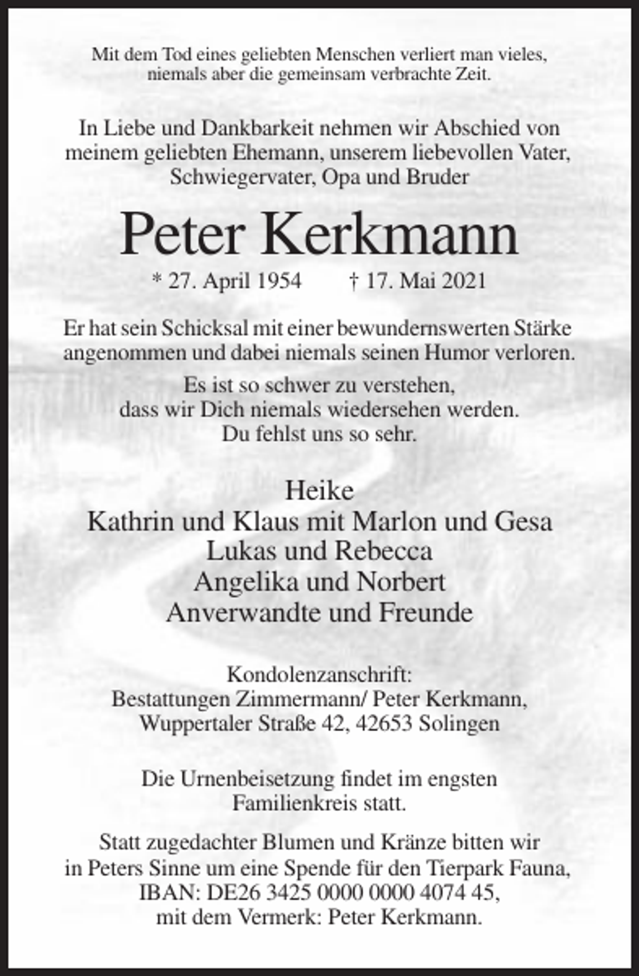<p>Mit dem Tod eines geliebten Menschen verliert man vieles,<br />niemals aber die gemeinsam verbrachte Zeit.</p><p>In Liebe und Dankbarkeit nehmen wir Abschied von<br />meinem geliebten Ehemann, unserem liebevollen Vater,<br />Schwiegervater, Opa und Bruder</p><p>Peter Kerkmann<br />* 27. April 1954</p><p>† 17. Mai 2021</p><p>Er hat sein Schicksal mit einer bewundernswerten Stärke<br />angenommen und dabei niemals seinen Humor verloren.<br />Es ist so schwer zu verstehen,<br />dass wir Dich niemals wiedersehen werden.<br />Du fehlst uns so sehr.</p><p>Heike<br />Kathrin und Klaus mit Marlon und Gesa<br />Lukas und Rebecca<br />Angelika und Norbert<br />Anverwandte und Freunde<br />Kondolenzanschrift:<br />Bestattungen Zimmermann/ Peter Kerkmann,<br />Wuppertaler Straße 42, 42653 Solingen<br />Die Urnenbeisetzung findet im engsten<br />Familienkreis statt.<br />Statt zugedachter Blumen und Kränze bitten wir<br />in Peters Sinne um eine Spende für den Tierpark Fauna,<br />IBAN: DE26 3425 4075,<br />mit dem Vermerk: Peter Kerkmann.</p>