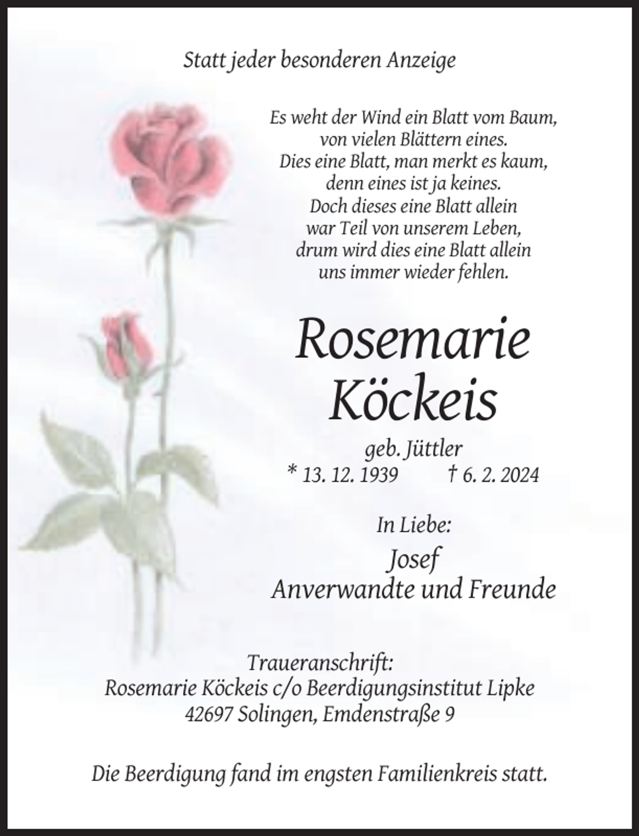 <p>Statt jeder besonderen Anzeige<br />Es weht der Wind ein Blatt vom Baum,<br />von vielen Blättern eines.<br />Dies eine Blatt, man merkt es kaum,<br />denn eines ist ja keines.<br />Doch dieses eine Blatt allein<br />war Teil von unserem Leben,<br />drum wird dies eine Blatt allein<br />uns immer wieder fehlen.</p><p>Rosemarie<br />Köckeis<br />geb. Jüttler<br />* 13. 12. 1939<br />† 6. 2. 2024<br />In Liebe:</p><p>Josef<br />Anverwandte und Freunde<br />Traueranschrift:<br />Rosemarie Köckeis c/o Beerdigungsinstitut Lipke<br />42697 Solingen, Emdenstraße 9<br />Die Beerdigung fand im engsten Familienkreis statt.</p>