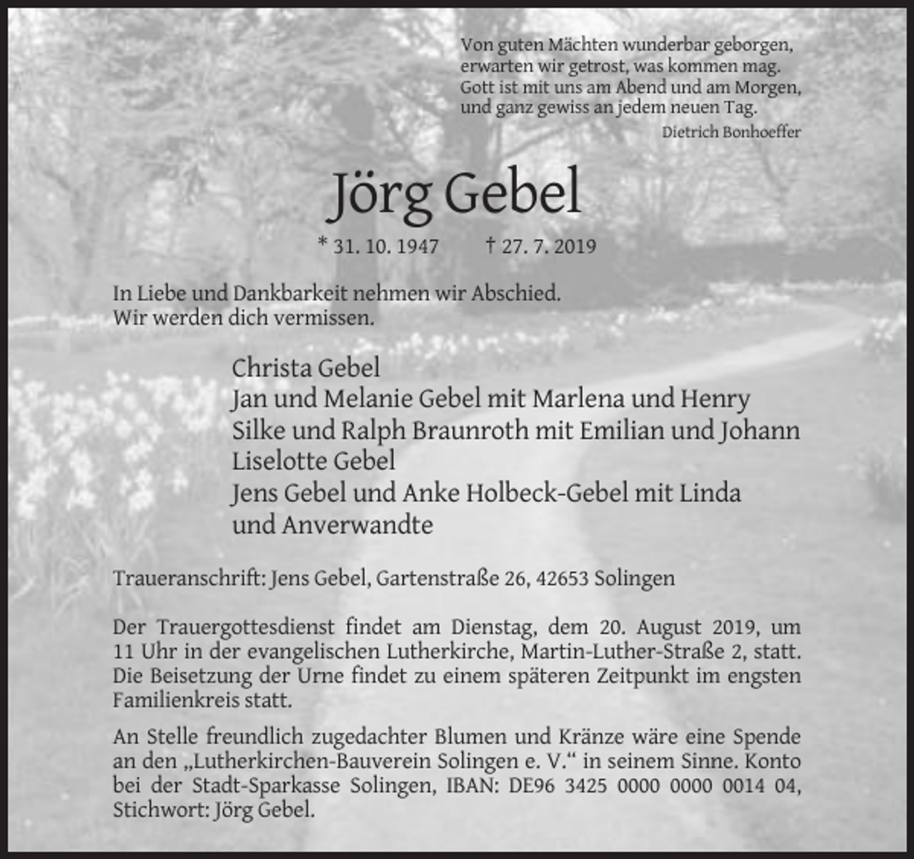 <p>Von guten Mächten wunderbar geborgen,<br />erwarten wir getrost, was kommen mag.<br />Gott ist mit uns am Abend und am Morgen,<br />und ganz gewiss an jedem neuen Tag.<br />Dietrich Bonhoeffer</p><p>Jörg Gebel<br />* 31. 10. 1947</p><p>† 27. 7. 2019</p><p>In Liebe und Dankbarkeit nehmen wir Abschied.<br />Wir werden dich vermissen.</p><p>Christa Gebel<br />Jan und Melanie Gebel mit Marlena und Henry<br />Silke und Ralph Braunroth mit Emilian und Johann<br />Liselotte Gebel<br />Jens Gebel und Anke Holbeck-Gebel mit Linda<br />und Anverwandte<br />Traueranschrift: Jens Gebel, Gartenstraße 26, 42653 Solingen<br />Der Trauergottesdienst findet am Dienstag, dem 20. August 2019, um<br />11 Uhr in der evangelischen Lutherkirche, Martin-Luther-Straße 2, statt.<br />Die Beisetzung der Urne findet zu einem späteren Zeitpunkt im engsten<br />Familienkreis statt.<br />An Stelle freundlich zugedachter Blumen und Kränze wäre eine Spende<br />an den „Lutherkirchen-Bauverein Solingen e. V.“ in seinem Sinne. Konto<br />bei der Stadt-Sparkasse Solingen, IBAN: DE96 3425 0014 04,<br />Stichwort: Jörg Gebel.</p>