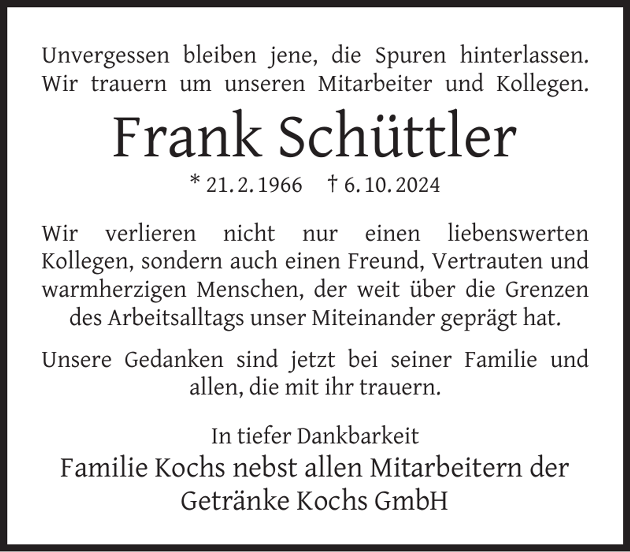 <p>Unvergessen bleiben jene, die Spuren hinterlassen.<br />Wir trauern um unseren Mitarbeiter und Kollegen.</p><p>Frank Schüttler<br />* 21. 2. 1966</p><p>† 6. 10. 2024</p><p>Wir verlieren nicht nur einen liebenswerten<br />Kollegen, sondern auch einen Freund, Vertrauten und<br />warmherzigen Menschen, der weit über die Grenzen<br />des Arbeitsalltags unser Miteinander geprägt hat.<br />Unsere Gedanken sind jetzt bei seiner Familie und<br />allen, die mit ihr trauern.<br />In tiefer Dankbarkeit</p><p>Familie Kochs nebst allen Mitarbeitern der<br />Getränke Kochs GmbH</p>