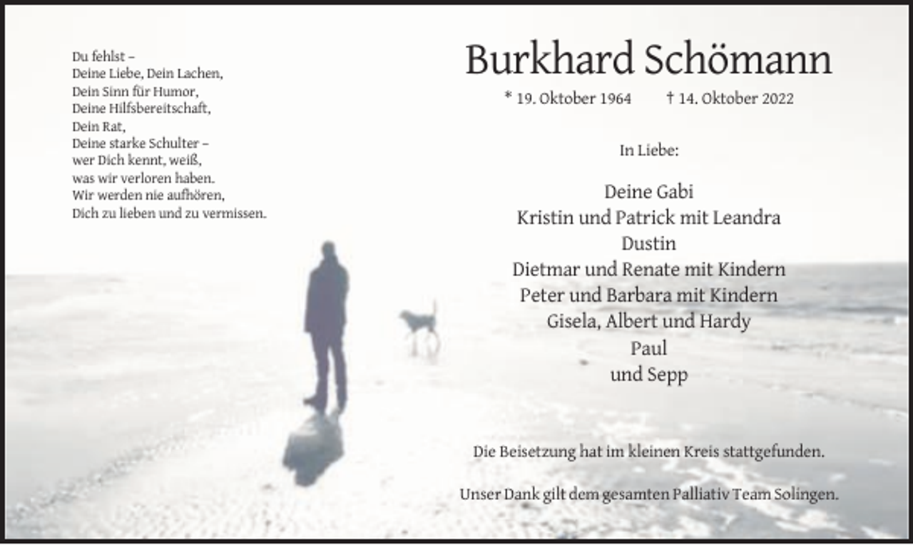<p>Du fehlst –<br />Deine Liebe, Dein Lachen,<br />Dein Sinn für Humor,<br />Deine Hilfsbereitschaft,<br />Dein Rat,<br />Deine starke Schulter –<br />wer Dich kennt, weiß,<br />was wir verloren haben.<br />Wir werden nie aufhören,<br />Dich zu lieben und zu vermissen.</p><p>Burkhard Schömann<br />* 19. Oktober 1964</p><p>† 14. Oktober 2022</p><p>In Liebe:</p><p>Deine Gabi<br />Kristin und Patrick mit Leandra<br />Dustin<br />Dietmar und Renate mit Kindern<br />Peter und Barbara mit Kindern<br />Gisela, Albert und Hardy<br />Paul<br />und Sepp</p><p>Die Beisetzung hat im kleinen Kreis stattgefunden.<br />Unser Dank gilt dem gesamten Palliativ Team Solingen.</p>