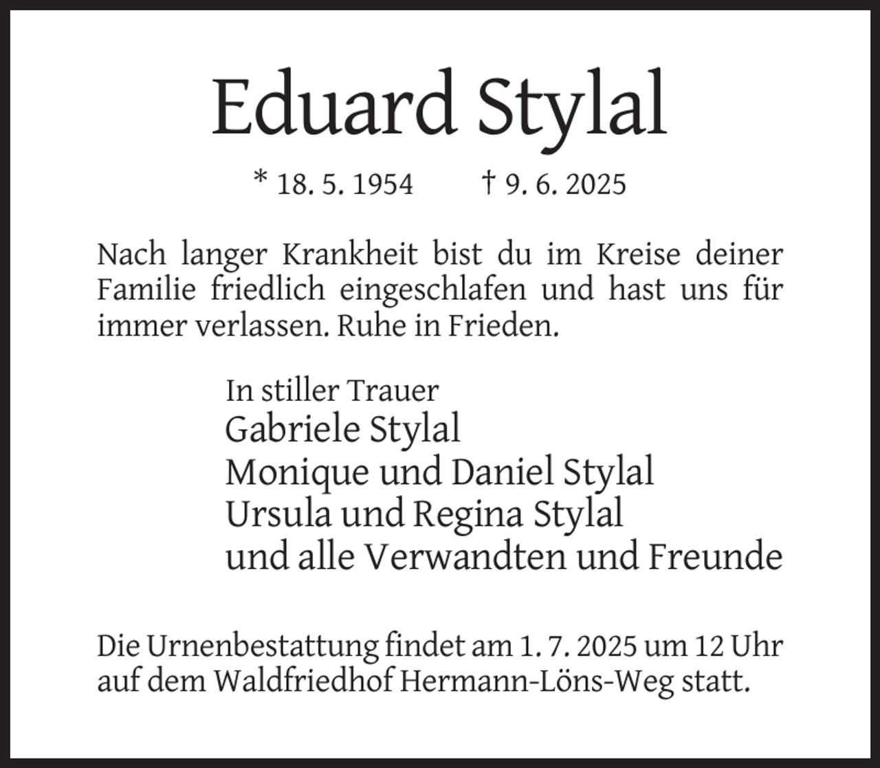 <p>Eduard Stylal<br />* 18. 5. 1954</p><p>† 9. 6. 2025</p><p>Nach langer Krankheit bist du im Kreise deiner<br />Familie friedlich eingeschlafen und hast uns für<br />immer verlassen. Ruhe in Frieden.<br />In stiller Trauer</p><p>Gabriele Stylal<br />Monique und Daniel Stylal<br />Ursula und Regina Stylal<br />und alle Verwandten und Freunde<br />Die Urnenbestattung findet am 1. 7. 2025 um 12 Uhr<br />auf dem Waldfriedhof Hermann-Löns-Weg statt.</p>