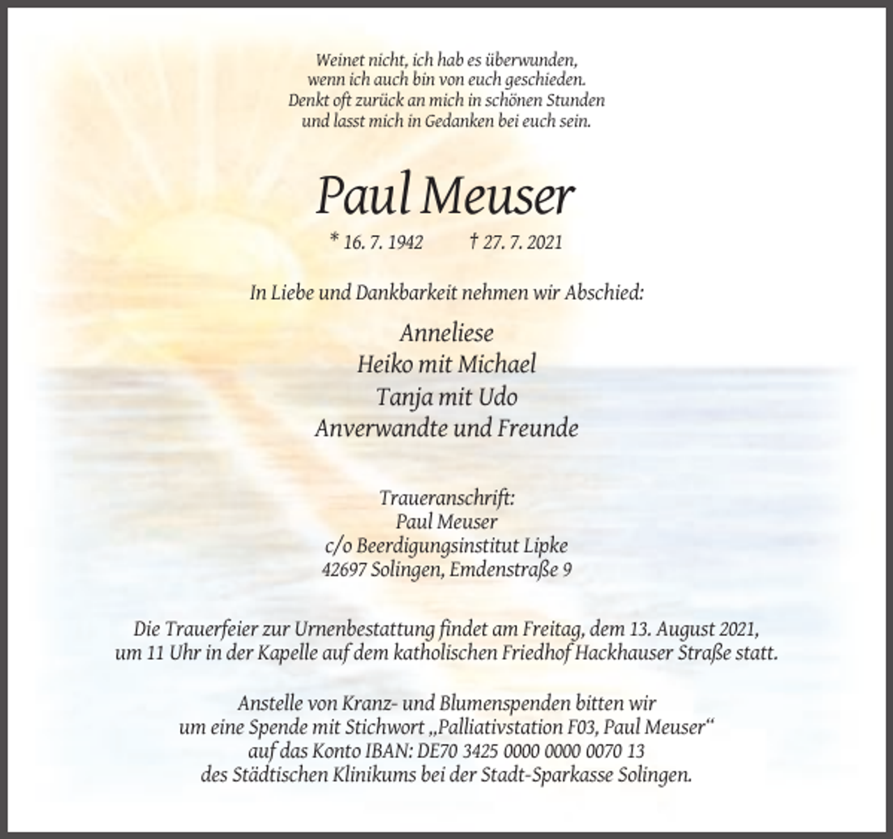 <p>Weinet nicht, ich hab es überwunden,<br />wenn ich auch bin von euch geschieden.<br />Denkt oft zurück an mich in schönen Stunden<br />und lasst mich in Gedanken bei euch sein.</p><p>Paul Meuser<br />* 16. 7. 1942</p><p>† 27. 7. 2021</p><p>In Liebe und Dankbarkeit nehmen wir Abschied:</p><p>Anneliese<br />Heiko mit Michael<br />Tanja mit Udo<br />Anverwandte und Freunde<br />Traueranschrift:<br />Paul Meuser<br />c/o Beerdigungsinstitut Lipke<br />42697 Solingen, Emdenstraße 9<br />Die Trauerfeier zur Urnenbestattung findet am Freitag, dem 13. August 2021,<br />um 11 Uhr in der Kapelle auf dem katholischen Friedhof Hackhauser Straße statt.<br />Anstelle von Kranz- und Blumenspenden bitten wir<br />um eine Spende mit Stichwort „Palliativstation F03, Paul Meuser“<br />auf das Konto IBAN: DE70 3425 0070 13<br />des Städtischen Klinikums bei der Stadt-Sparkasse Solingen.</p>