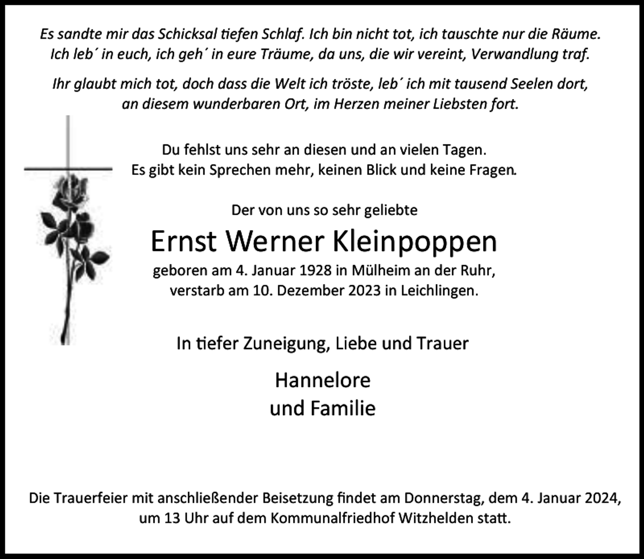 <p>Es sandte mir das Schicksal tiefen Schlaf. Ich bin nicht tot, ich tauschte nur die Räume.<br />Ich leb´ in euch, ich geh´ in eure Träume, da uns, die wir vereint, Verwandlung traf.<br />Ihr glaubt mich tot, doch dass die Welt ich tröste, leb´ ich mit tausend Seelen dort,<br />an diesem wunderbaren Ort, im Herzen meiner Liebsten fort.<br />Du fehlst uns sehr an diesen und an vielen Tagen.<br />Es gibt kein Sprechen mehr, keinen Blick und keine Fragen.<br />Der von uns so sehr geliebte</p><p>Ernst Werner Kleinpoppen<br />geboren am 4. Januar 1928 in Mülheim an der Ruhr,<br />verstarb am 10. Dezember 2023 in Leichlingen.</p><p>In tiefer Zuneigung, Liebe und Trauer</p><p>Hannelore<br />und Familie</p><p>Die Trauerfeier mit anschließender Beisetzung ﬁndet am Donnerstag, dem 4. Januar 2024,<br />um 13 Uhr auf dem Kommunalfriedhof Witzhelden statt.</p>
