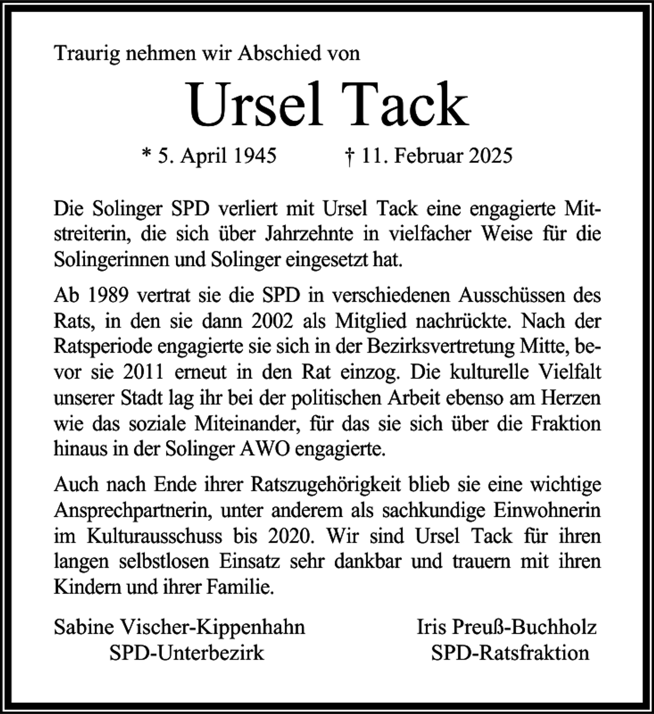 <p>Traurig nehmen wir Abschied von</p>
<p>Ursel Tack</p>
<p>* 5. April 1945</p>
<p>† 11. Februar 2025</p>
<p>Die Solinger SPD verliert mit Ursel Tack eine engagierte Mitstreiterin, die sich über Jahrzehnte in vielfacher Weise für die<br />Solingerinnen und Solinger eingesetzt hat.<br />Ab 1989 vertrat sie die SPD in verschiedenen Ausschüssen des<br />Rats, in den sie dann 2002 als Mitglied nachrückte. Nach der<br />Ratsperiode engagierte sie sich in der Bezirksvertretung Mitte, bevor sie 2011 erneut in den Rat einzog. Die kulturelle Vielfalt<br />unserer Stadt lag ihr bei der politischen Arbeit ebenso am Herzen<br />wie das soziale Miteinander, für das sie sich über die Fraktion<br />hinaus in der Solinger AWO engagierte.<br />Auch nach Ende ihrer Ratszugehörigkeit blieb sie eine wichtige<br />Ansprechpartnerin, unter anderem als sachkundige Einwohnerin<br />im Kulturausschuss bis 2020. Wir sind Ursel Tack für ihren<br />langen selbstlosen Einsatz sehr dankbar und trauern mit ihren<br />Kindern und ihrer Familie.<br />Sabine Vischer-Kippenhahn<br />SPD-Unterbezirk</p>
<p>Iris Preuß-Buchholz<br />SPD-Ratsfraktion</p>