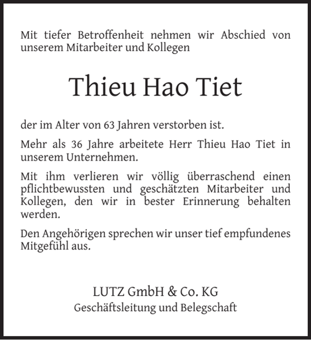 <p>Mit tiefer Betroffenheit nehmen wir Abschied von<br />unserem Mitarbeiter und Kollegen</p><p>Thieu Hao Tiet<br />der im Alter von 63 Jahren verstorben ist.<br />Mehr als 36 Jahre arbeitete Herr Thieu Hao Tiet in<br />unserem Unternehmen.<br />Mit ihm verlieren wir völlig überraschend einen<br />pﬂichtbewussten und geschätzten Mitarbeiter und<br />Kollegen, den wir in bester Erinnerung behalten<br />werden.<br />Den Angehörigen sprechen wir unser tief empfundenes<br />Mitgefühl aus.</p><p>LUTZ GmbH &amp; Co. KG</p><p>Geschäftsleitung und Belegschaft</p>