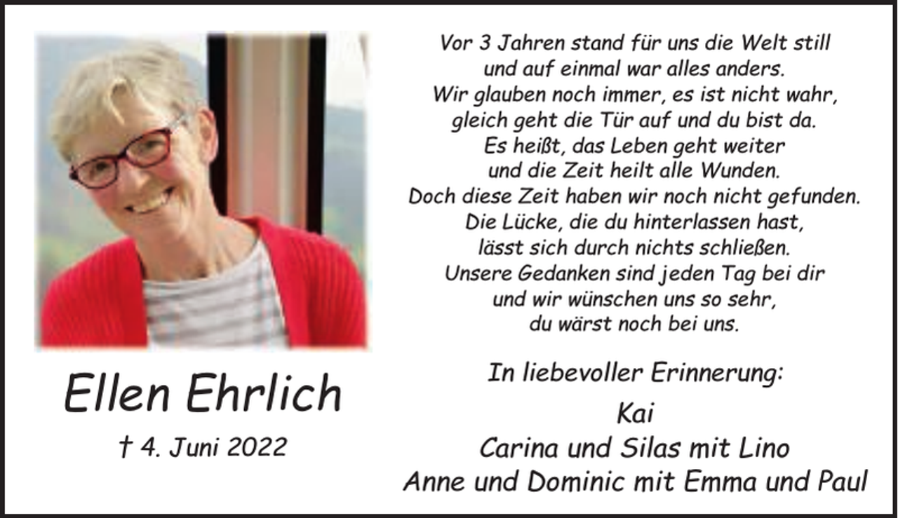 <p>Vor 3 Jahren stand für uns die Welt still<br />und auf einmal war alles anders.<br />Wir glauben noch immer, es ist nicht wahr,<br />gleich geht die Tür auf und du bist da.<br />Es heißt, das Leben geht weiter<br />und die Zeit heilt alle Wunden.<br />Doch diese Zeit haben wir noch nicht gefunden.<br />Die Lücke, die du hinterlassen hast,<br />lässt sich durch nichts schließen.<br />Unsere Gedanken sind jeden Tag bei dir<br />und wir wünschen uns so sehr,<br />du wärst noch bei uns.</p><p>Ellen Ehrlich<br />† 4. Juni 2022</p><p>In liebevoller Erinnerung:</p><p>Kai<br />Carina und Silas mit Lino<br />Anne und Dominic mit Emma und Paul</p>