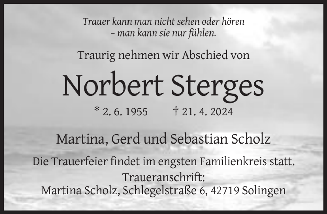 <p>Trauer kann man nicht sehen oder hören<br />– man kann sie nur fühlen.</p><p>Traurig nehmen wir Abschied von</p><p>Norbert Sterges<br />* 2. 6. 1955</p><p>† 21. 4. 2024</p><p>Martina, Gerd und Sebastian Scholz<br />Die Trauerfeier findet im engsten Familienkreis statt.<br />Traueranschrift:<br />Martina Scholz, Schlegelstraße 6, 42719 Solingen</p>