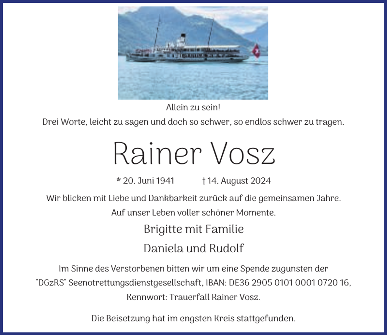 <p>Allein zu sein!<br />Drei Worte, leicht zu sagen und doch so schwer, so endlos schwer zu tragen.</p><p>Rainer Vosz<br />* 20. Juni 1941</p><p>† 14. August 2024</p><p>Wir blicken mit Liebe und Dankbarkeit zurück auf die gemeinsamen Jahre.<br />Auf unser Leben voller schöner Momente.</p><p>Brigitte mit Familie<br />Daniela und Rudolf<br />Im Sinne des Verstorbenen bitten wir um eine Spende zugunsten der<br />"DGzRS" Seenotrettungsdienstgesellschaft, IBAN: DE36 2905 0101 0001 0720 16,<br />Kennwort: Trauerfall Rainer Vosz.<br />Die Beisetzung hat im engsten Kreis stattgefunden.</p>