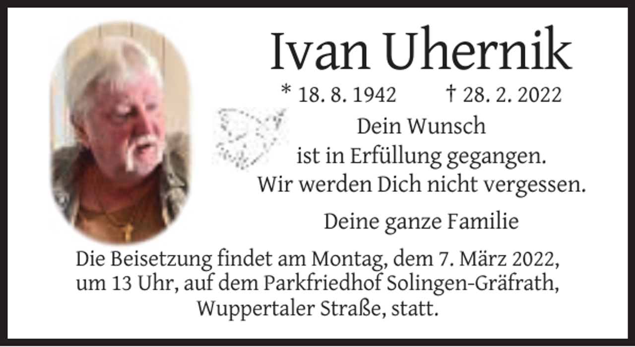 <p>Ivan Uhernik<br />* 18. 8. 1942<br />† 28. 2. 2022<br />Dein Wunsch<br />ist in Erfüllung gegangen.<br />Wir werden Dich nicht vergessen.<br />Deine ganze Familie<br />Die Beisetzung findet am Montag, dem 7. März 2022,<br />um 13 Uhr, auf dem Parkfriedhof Solingen-Gräfrath,<br />Wuppertaler Straße, statt.</p>
